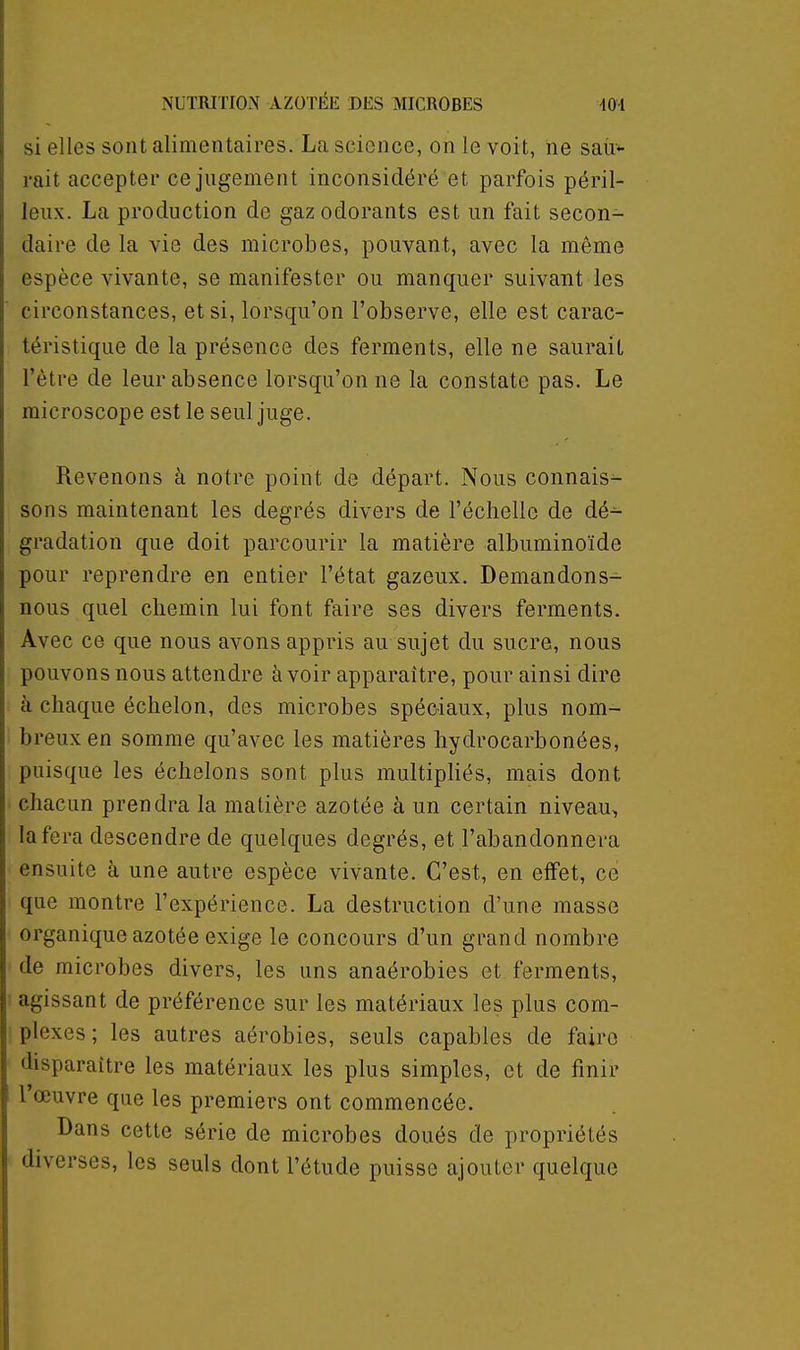 si elles sont alimentaires. La science, on le voit, ne saii*- rait accepter ce jugement inconsidéré et parfois péril- leux. La production de gaz odorants est un fait secon- daire de la vie des microbes, pouvant, avec la même espèce vivante, se manifester ou manquer suivant les circonstances, et si, lorsqu'on l'observe, elle est carac- téristique de la présence des ferments, elle ne saurait l'être de leur absence lorsqu'on ne la constate pas. Le microscope est le seul juge. Revenons à notre point de départ. Nous connais- sons maintenant les degrés divers de l'échelle de dé- gradation que doit parcourir la matière albuminoïde pour reprendre en entier l'état gazeux. Demandons- nous quel chemin lui font faire ses divers ferments. Avec ce que nous avons appris au sujet du sucre, nous pouvons nous attendre avoir apparaître, pour ainsi dire h chaque échelon, des microbes spéciaux, plus nom- breux en somme qu'avec les matières hydrocarbonées, puisque les échelons sont plus multipliés, mais dont chacun prendra la matière azotée à un certain niveau, la fera descendre de quelques degrés, et l'abandonnera ensuite à une autre espèce vivante. C'est, en effet, ce que montre l'expérience. La destruction d'une masse organique azotée exige le concours d'un grand nombre de microbes divers, les uns anaérobies et ferments, agissant de préférence sur les matériaux les plus com- plexes ; les autres aérobies, seuls capables de faire disparaître les matériaux les plus simples, et de finir l'œuvre que les premiers ont commencée. Dans cette série de microbes doués de propriétés diverses, les seuls dont l'étude puisse ajouter quelque