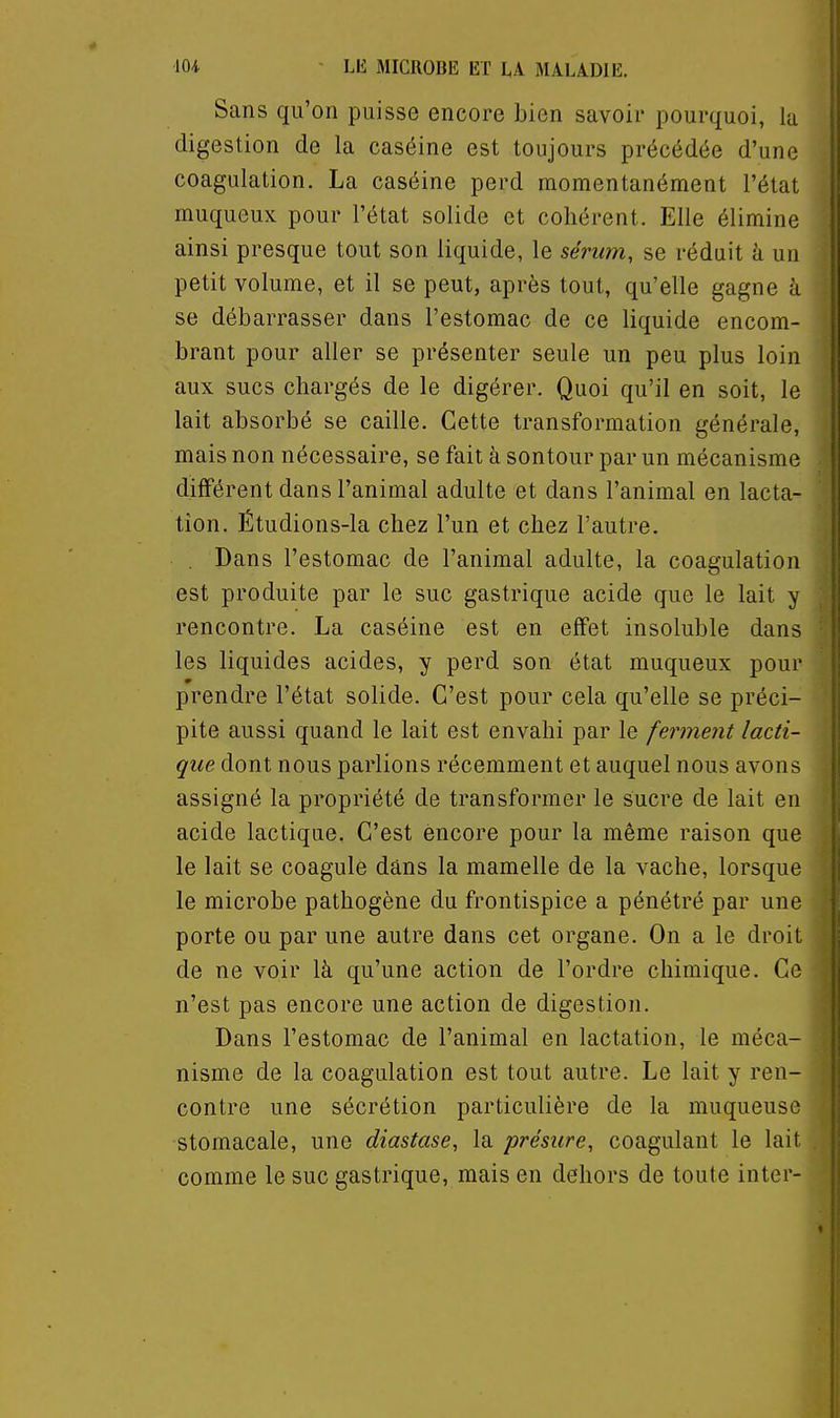 Sans qu'on puisse encore bien savoir pourquoi, la digestion de la caséine est toujours précédée d'une coagulation. La caséine perd momentanément l'état muqueux pour l'état solide et cohérent. Elle élimine ainsi presque tout son liquide, le sérum, se réduit à un petit volume, et il se peut, après tout, qu'elle gagne à se débarrasser dans l'estomac de ce liquide encom- brant pour aller se présenter seule un peu plus loin aux sucs chargés de le digérer. Quoi qu'il en soit, le lait absorbé se caille. Cette transformation générale, mais non nécessaire, se fait à sontour par un mécanisme différent dans l'animal adulte et dans l'animal en lacta- tion. Étudions-la chez l'un et chez l'autre. . Dans l'estomac de l'animal adulte, la coagulation est produite par le suc gastrique acide que le lait y rencontre. La caséine est en effet insoluble dans les liquides acides, y perd son état muqueux pour prendre l'état solide. C'est pour cela qu'elle se préci- pite aussi quand le lait est envahi par le ferment lacti- que dont nous parlions récemment et auquel nous avons assigné la propriété de transformer le sucre de lait en acide lactique. C'est encore pour la même raison que le lait se coagule dans la mamelle de la vache, lorsque le microbe pathogène du frontispice a pénétré par une porte ou par une autre dans cet organe. On a le droit de ne voir là qu'une action de l'ordre chimique. Ce n'est pas encore une action de digestion. Dans l'estomac de l'animal en lactation, le méca- nisme de la coagulation est tout autre. Le lait y ren- contre une sécrétion particulière de la muqueuse stomacale, une diastase, la présure, coagulant le lait comme le suc gastrique, mais en dehors de toute inter-