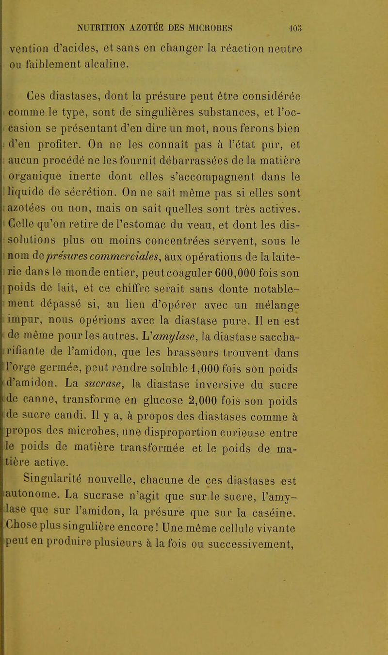 vention d'acides, et sans en changer la réaction neutre ou faiblement alcaline. Ces diastases, dont la présure peut être considérée comme.le type, sont de singulières substances, et l'oc- casion se présentant d'en dire un mot, nous ferons bien ; d'en profiter. On ne les connaît pas à l'état pur, et aucun procédé ne les fournit débarrassées de la matière organique inerte dont elles s'accompagnent dans le ; liquide de sécrétion. On ne sait même pas si elles sont . azotées ou non, mais on sait quelles sont très actives, i Celle qu'on retire de l'estomac du veau, et dont les dis- solutions plus ou moins concentrées servent, sous le : nom deprésiires commerciales, aux opérations de la laite- ] rie dans le monde entier, peut coaguler 600,000 fois son ! poids de lait, et ce chiffre serait sans doute notable- ■ ment dépassé si, au lieu d'opérer avec un mélange ; impur, nous opérions avec la diastase pure. Il en est de même pour les autres. Vamylase, la diastase saccha- irifiante de l'amidon, que les brasseurs trouvent dans l'orge germée, peut rendre soluble 1,000 fois son poids I d'amidon. La siicrase, la diastase inversive du sucre de canne, transforme en glucose 2,000 fois son poids de sucre candi. Il y a, à propos des diastases comme à propos des microbes, une disproportion curieuse entre le poids de matière transformée et le poids de ma- tière active. Singularité nouvelle, chacune de ces diastases est lautonome. La sucrase n'agit que sur le sucre, l'amy- lase que sur l'amidon, la présure que sur la caséine. Chose plus singulière encore ! Une même cellule vivante peut en produire plusieurs à la fois ou successivement,