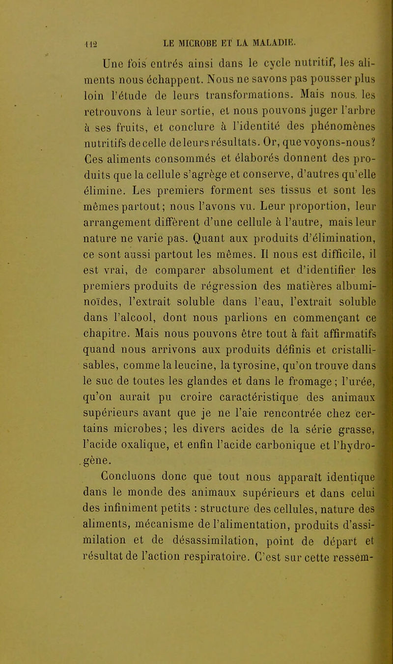 Une fois entrés ainsi dans le cycle nutritif, les ali- ments nous échappent. Nous ne savons pas pousser plus loin l'étude de leurs transformations. Mais nous, les retrouvons à leur sortie, et nous pouvons juger l'arbre à ses fruits, et conclure à l'identité des phénomènes nutritifs de celle de leurs résultats. Or, que voyons-nous ? Ces aliments consommés et élaborés donnent des pro- duits que la cellule s'agrège et conserve, d'autres qu'elle élimine. Les premiers forment ses tissus et sont les mêmes partout; nous l'avons vu. Leur proportion, leur arrangement diffèrent d'une cellule à l'autre, maisleui' nature ne varie pas. Quant aux produits d'élimination, ce sont aussi partout les mêmes. Il nous est difficile, il est vrai, de comparer absolument et d'identifier les premiers produits de régression des matières albumi- noïdes, l'extrait soluble dans l'eau, l'extrait solublo dans l'alcool, dont nous parlions en commençant ce chapitre. Mais nous pouvons être tout à fait affirmatifs quand nous arrivons aux produits définis et cristalli- sables, comme la leucine, la tyrosine, qu'on trouve dans le suc de toutes les glandes et dans le fromage ; l'urée, qu'on aurait pu croire caractéristique des animaux supérieurs avant que je ne l'aie rencontrée chez cer- tains microbes ; les divers acides de la série grasse, l'acide oxalique, et enfin l'acide carbonique et l'hydro- gène. Concluons donc que tout nous apparaît identique dans le monde des animaux supérieurs et dans celui des infiniment petits : structure des cellules, nature des aliments, mécanisme de l'alimentation, produits d'assi- milation et de désassimilation, point de départ et résultat de l'action respiratoire. C'est sur cette ressem-