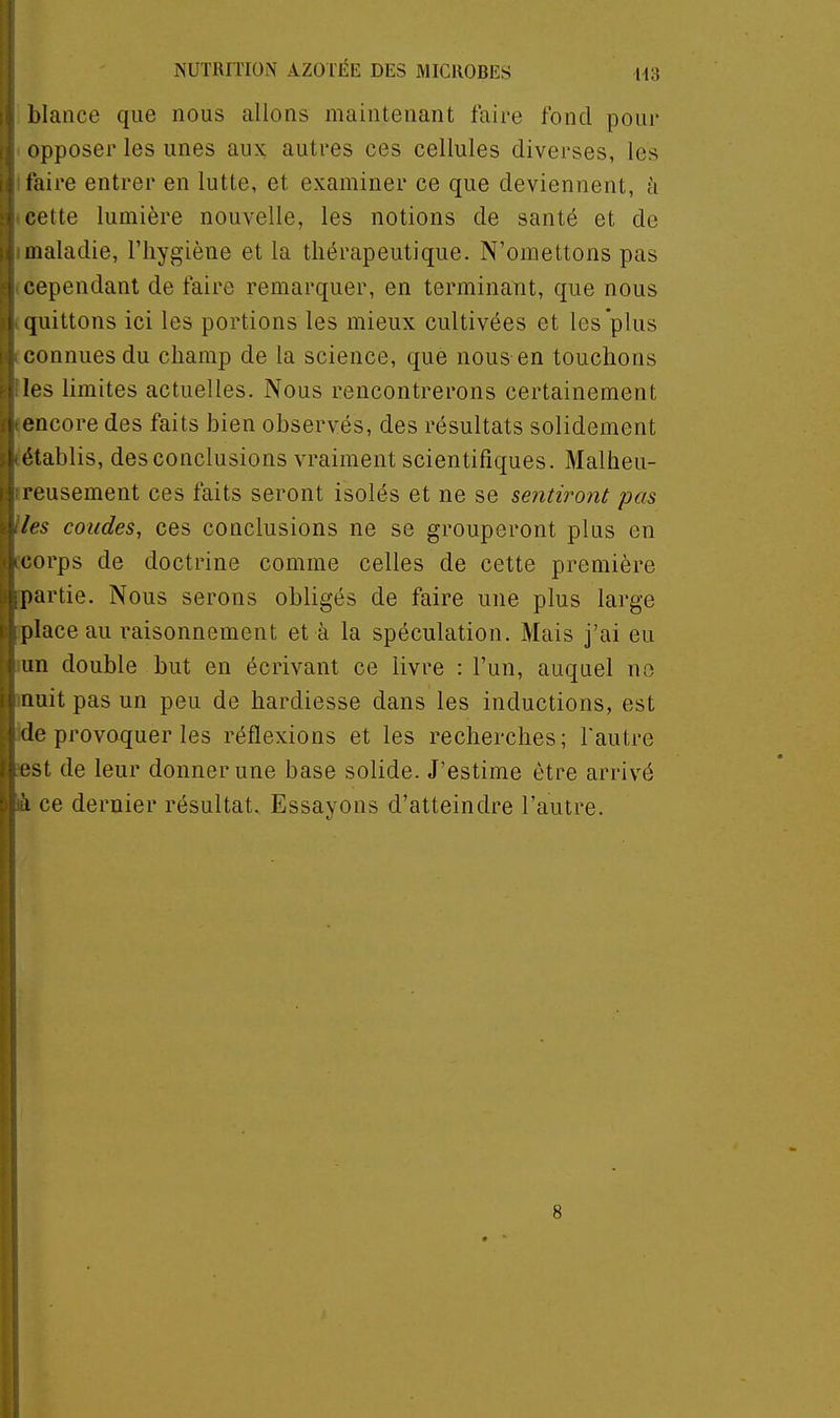 blance que nous allons maintenant faire fond pour opposer les unes aux autres ces cellules diverses, les taire entrer en lutte, et examiner ce que deviennent, à cette lumière nouvelle, les notions de santé et de maladie, l'hygiène et la thérapeutique. N'omettons pas cependant de faire remarquer, en terminant, que nous quittons ici les portions les mieux cultivées et les plus connues du champ de la science, que nous en touchons les limites actuelles. Nous rencontrerons certainement encore des faits bien observés, des résultats solidement établis, des conclusions vraiment scientifiques. Malheu- reusement ces faits seront isolés et ne se sentiront pas les coudes, ces conclusions ne se grouperont plus en corps de doctrine comme celles de cette première partie. Nous serons obligés de faire une plus large place au raisonnement et à la spéculation. Mais j'ai eu un double but en écrivant ce livre : l'un, auquel no nuit pas un peu de hardiesse dans les inductions, est de provoquer les réflexions et les recherches; Fautre l'st de leur donner une base solide. J'estime être arrivé 1 ce dernier résultat. Essayons d'atteindre l'autre.