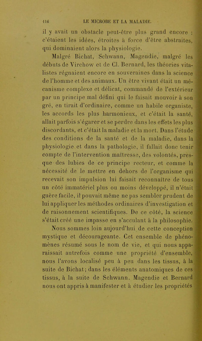 il y avait un obstacle peut-être plus grand encore : c'étaient les idées, étroites à force d'être abstraites, qui dominaient alors la physiologie. Malgré Bicliat, Scliwann, Magendie, malgré les débuts de Virchow et de Cl. Bernard, les théories vita- listes régnaient encore en souveraines dans la science de l'homme et des animaux. Un être vivant était un mé- canisme complexe et délicat, commandé de l'extérieur par un principe mal défini qui le faisait mouvoir h son gré, en tirait d'ordinaire, comme un habile organiste, les accords les plus harmonieux, et c'était la santé, allait parfois s'égarer et se perdre dans les effets les plus discordants, et c'était la maladie et la mort. Dans l'étude des conditions de la santé et de la maladie, dans la physiologie et dans la pathologie, il fallait donc tenir compte de l'intervention maîtresse, des volontés, pres- que' des lubies de ce principe recteur, et comme la nécessité de le mettre en dehors de l'organisme qui recevait son impulsion lui faisait reconnaître de tous un côté immatériel plus ou moins développé, il n'étail guère facile, il pouvait même ne pas sembler prudent de lui appliquer les méthodes ordinaires d'investigation et de raisonnement scientifiques. De ce côté, la science s'était créé une impasse en s'acculant à la philosophie. Nous sommes loin aujourd'hui de cette conception mystique et décourageante. Cet ensemble de phéno- mènes résumé sous le nom de vie, et qui nous appa- raissait autrefois comme une propriété d'ensemble, nous l'avons localisé peu à peu dans les tissus, à la suite de Bichat; dans les éléments anatomiques de ces tissus, à la suite de Schwann. Magendie et Bernard nous ont appris à manifester et à étudier les propriétés