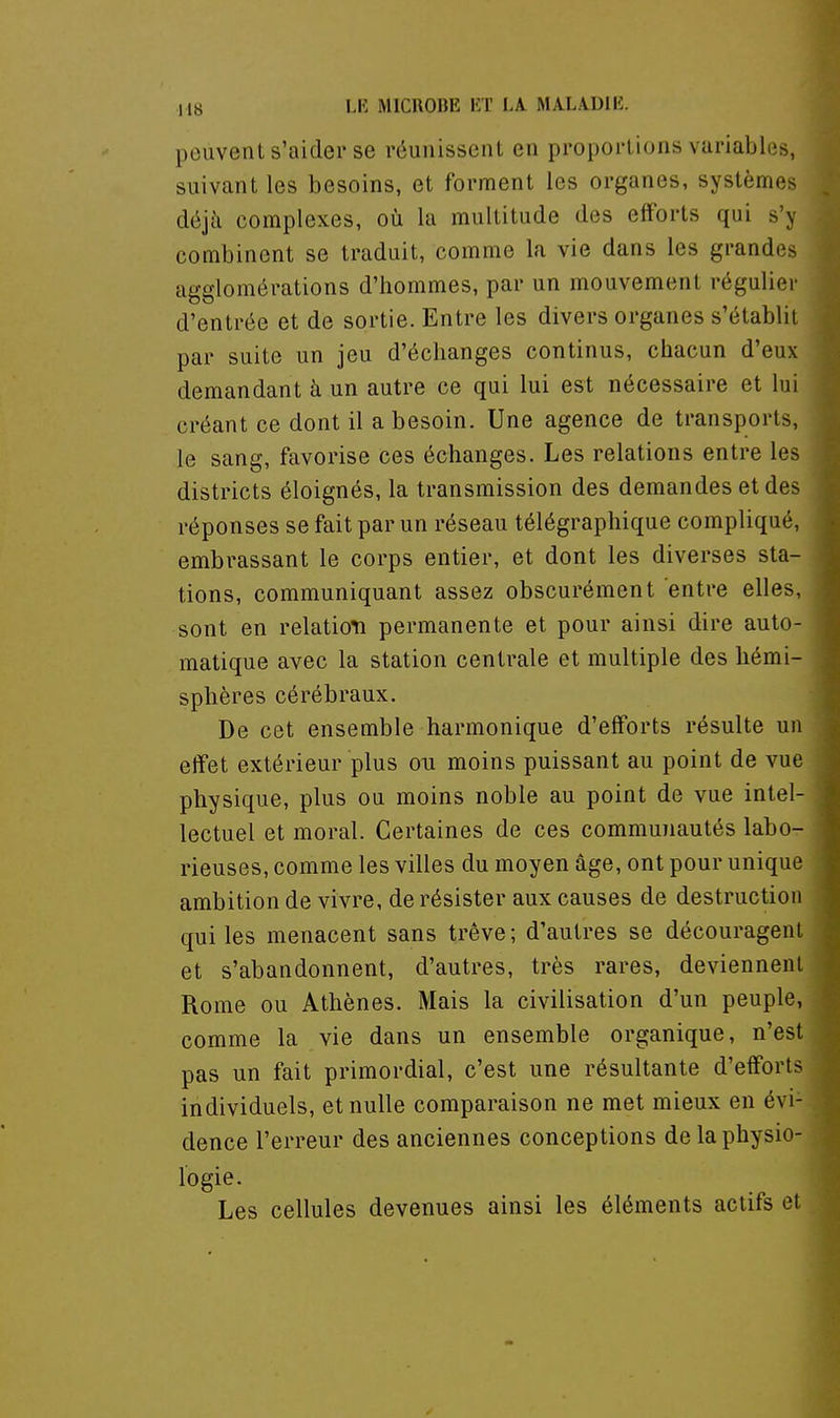 peuvent s'aider se réunissent en proportions variables, suivant les besoins, et forment les organes, systèmes déjà complexes, où la multitude des efforts qui s'y combinent se traduit, comme la vie dans les grandes agglomérations d'hommes, par un mouvement réguliei' d'entrée et de sortie. Entre les divers organes s'établit par suite un jeu d'échanges continus, chacun d'eux demandant à un autre ce qui lui est nécessaire et lui créant ce dont il a besoin. Une agence de transports, le sang, favorise ces échanges. Les relations entre les districts éloignés, la transmission des demandes et des réponses se fait par un réseau télégraphique compliqué, embrassant le corps entier, et dont les diverses sta- tions, communiquant assez obscurément entre elles, sont en relation permanente et pour ainsi dire auto- matique avec la station centrale et multiple des hémi- sphères cérébraux. De cet ensemble harmonique d'efforts résulte un effet extérieur plus ou moins puissant au point de vue physique, plus ou moins noble au point de vue intel- lectuel et moral. Certaines de ces communautés labo- rieuses, comme les villes du moyen âge, ont pour unique ambition de vivre, de résister aux causes de destruction qui les menacent sans trêve; d'autres se découragent et s'abandonnent, d'autres, très rares, deviennent Rome ou Athènes. Mais la civilisation d'un peuple, comme la vie dans un ensemble organique, n'est pas un fait primordial, c'est une résultante d'efforts individuels, et nulle comparaison ne met mieux en évi- dence l'erreur des anciennes conceptions de la physio- logie. Les cellules devenues ainsi les éléments actifs et