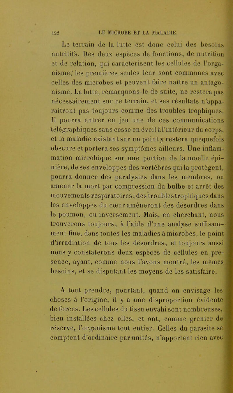 Le terrain de la lutte est donc celui des besoins nutritifs. Des deux espèces de fonctions, de nutrition et de relation, qui caractérisent les cellules de l'orga- nisme,' les premières seules leur sont communes avec celles des microbes et peuvent faire naître un antago- nisme. La lutte, remarquons-le de suite, ne restera pas nécessairement sur ce terrain, et ses résultats n'appa- raîtront pas toujours comme des troubles trophiques. Il pourra entrer en jeu une de ces communications télégraphiques sans cesse en éveil àl'intérieur du corps, et la maladie existant sur un point y restera quequefois obscure et portera ses symptômes ailleurs. Une inflam- mation microbique sur une portion de la moelle épi- nière, de ses enveloppes des vertèbres qui la protègent, pourra donner des paralysies dans les membres, ou amener la mort par compression du bulbe et arrêt des mouvements respiratoires ; des troubles trophiques dans les enveloppes du cœur amèneront des désordres dans le poumon, ou inversement. Mais, en cherchant, nous trouverons toujours, à l'aide d'une analyse suffisam- ment fine, dans toutes les maladies à microbes, le point d'irradiation de tous les désordres, et toujours aussi nous y constaterons deux espèces de cellules en pré- sence, ayant, comme nous l'avons montré, les mêmes besoins, et se disputant les moyens de les satisfaire. A tout prendre, pourtant, quand on envisage les choses à l'origine, il y a une disproportion évidente de forces. Les cellules du tissu envahi sont nombreuses, bien installées chez elles, et ont, comme grenier de réserve, l'organisme tout entier. Celles du parasite se comptent d'ordinaire par unités, n'apportent rien avec