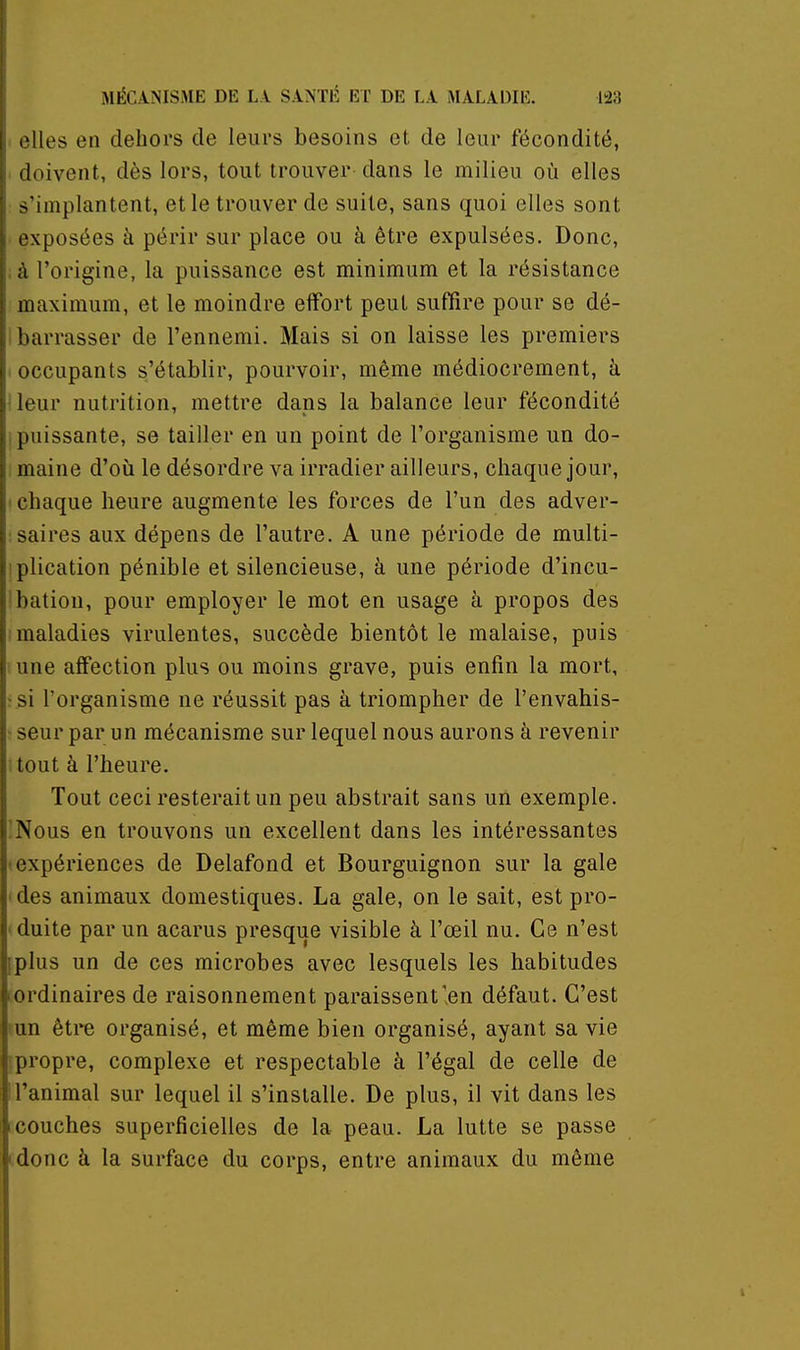 elles en dehors de leurs besoins et de leur fécondité, ■ doivent, dès lors, tout trouver dans le milieu où elles s'implantent, et le trouver de suite, sans quoi elles sont exposées à périr sur place ou à être expulsées. Donc, à l'origine, la puissance est minimum et la résistance maximum, et le moindre effort peut suffire pour se dé- barrasser de l'ennemi. Mais si on laisse les premiers occupants s'établir, pourvoir, même médiocrement, à leur nutrition, mettre dans la balance leur fécondité I puissante, se tailler en un point de l'organisme un do- maine d'où le désordre va irradier ailleurs, chaque jour, ' chaque heure augmente les forces de l'un des adver- saires aux dépens de l'autre. A une période de multi- iplication pénible et silencieuse, à une période d'incu- bation, pour employer le mot en usage à propos des maladies virulentes, succède bientôt le malaise, puis une affection plus ou moins grave, puis enfin la mort, !si l'organisme ne réussit pas à triompher de l'envahis- ■ seur par un mécanisme sur lequel nous aurons à revenir tout à l'heure. Tout ceci resterait un peu abstrait sans un exemple. 'Nous en trouvons un excellent dans les intéressantes (expériences de Delafond et Bourguignon sur la gale * des animaux domestiques. La gale, on le sait, est pro- (duite par un acarus presque visible à l'œil nu. Ce n'est fplus un de ces microbes avec lesquels les habitudes 1 ordinaires de raisonnement paraissent'en défaut. C'est tun être organisé, et même bien organisé, ayant sa vie [propre, complexe et respectable à l'égal de celle de l'animal sur lequel il s'installe. De plus, il vit dans les ccouches superficielles de la peau. La lutte se passe tdonc à la surface du corps, entre animaux du même