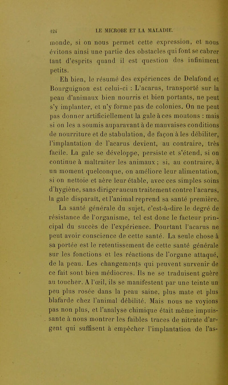 monde, si on nous permet cette expression, et nous évitons ainsi une partie des obstacles qui font se cabrer tant d'esprits quand il est question des infiniment petits. Eh bien, le résumé des expériences de Delafond el Bourguignon est celui-ci : L'acarus, transporté sur la peau d'animaux bien nourris et bien portants, ne peut s'y implanter, et n'y forme pas de colonies. On ne peut pas donner artificiellement la gale à ces moutons : mais si on les a soumis auparavant à de mauvaises conditions de nourriture et de stabulation, de façon à les débiliter, l'implantation de l'acarus devient, au contraire, très facile. La gale se développe, persiste et s'étend, si on continue à maltraiter les animaux ; si, au contraire, à un moment quelconque, on améliore leur alimentation, si on nettoie et aère leurétable, avec ces simples soins d'hygiène, sans diriger aucun traitement contre Tacarus, la gale disparaît, et l'animal reprend sa santé première. La santé générale du sujet, c'est-à-dire le degré de résistance de l'organisme, tel est donc le facteur prin- cipal du succès de l'expérience. Pourtant l'acarus ne peut avoir conscience de cette santé. La seule chose à sa portée est le retentissement de cette santé générale sur les fonctions et les réactions de l'organe attaqué, de la peau. Les changements qui peuvent survenir de ce fait sont bien médiocres. Ils ne se traduisent guère au toucher. A l'œil, ils se manifestent par une teinte un peu plus rosée dans la peau saine, plus mate et plus blafarde chez l'animal débilité. Mais nous ne voyions pas non plus, et l'analyse chimique était même impuis- sante à nous montrer les faibles traces de nitrate d'ar- gent qui suffisent h empêcher l'implantation de l'as-