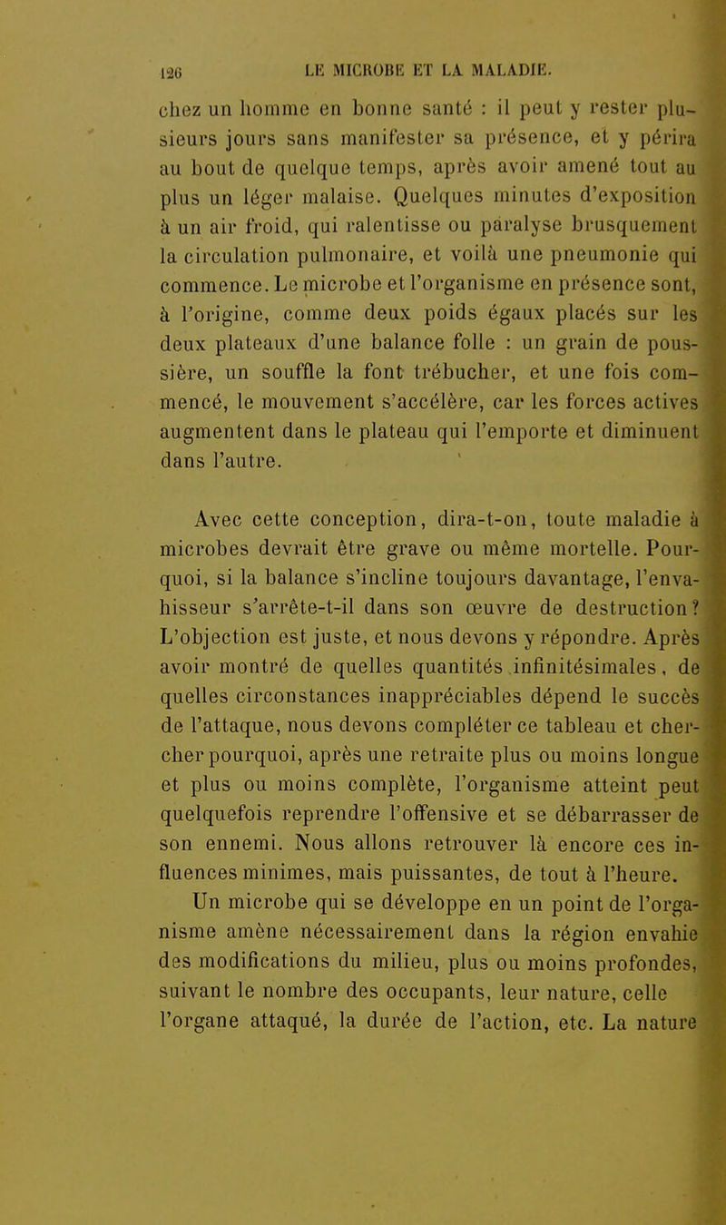 chez un homme en bonne santé : il peut y rester plu- sieurs jours sans manifester sa présence, et y périra au bout de quelque temps, après avoir amené tout au plus un léger malaise. Quelques minutes d'exposition à un air froid, qui ralentisse ou paralyse brusquement la circulation pulmonaire, et voilà une pneumonie qui commence. Le microbe et l'organisme en présence sont, à l'origine, comme deux poids égaux placés sur les deux plateaux d'une balance folle : un grain de pous- sière, un souffle la font trébucher, et une fois com- mencé, le mouvement s'accélère, car les forces actives augmentent dans le plateau qui l'emporte et diminuent dans l'autre. Avec cette conception, dira-t-on, toute maladie à microbes devrait être grave ou même mortelle. Pour- quoi, si la balance s'incline toujours davantage, l'enva- hisseur s'arrète-t-il dans son œuvre de destruction L'objection est juste, et nous devons y répondre. Après avoir montré de quelles quantités infinitésimales, de quelles circonstances inappréciables dépend le succès de l'attaque, nous devons compléter ce tableau et cher- cher pourquoi, après une retraite plus ou moins longue et plus ou moins complète, l'organisme atteint peut quelquefois reprendre l'offensive et se débarrasser de son ennemi. Nous allons retrouver là encore ces in- fluences minimes, mais puissantes, de tout à l'heure. Un microbe qui se développe en un point de l'orga- nisme amène nécessairement dans la région envahie des modifications du milieu, plus ou moins profondes, suivant le nombre des occupants, leur nature, celle l'organe attaqué, la durée de l'action, etc. La nature