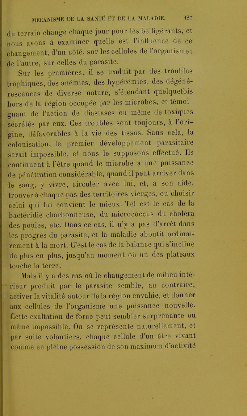 (lu terrain change chaque jour pour les belligérants, et nous avons à examiner quelle est l'influence de ce changement, d'un côté, sur les cellules de l'organisme; de l'autre, sur celles du parasite. Sur les premières, il se traduit par des troubles trophiques, des anémies, des hypérémies, des dégéné- rescences de diverse nature, s'étendant quelquefois hors de la région occupée par les microbes, et témoi- gnant de l'action de diastases ou même de toxiques sécrétés par eux. Ces troubles sont toujours, à l'ori- gine, défavorables à la vie des tissus. Sans cela, la colonisation, le premier développement parasitaire serait impossible, et nous le supposons effectué. Ils continuent à l'être quand le microbe a une puissance de pénétration considérable, quand il peut arriver dans le sang, y vivre, circuler avec lui, et, à son aide, trouver à chaque pas des territoires vierges, ou choisir celui qui lui convient le mieux. Tel est le cas de la bactéridie charbonneuse, du micrococcus du choléra des poules, etc. Dans ce cas, il n'y a pas d'arrêt dans les progrès du parasite, et la maladie aboutit ordinai- rement à la mort. C'est le cas de la balance qui s'incline de plus en plus, jusqu'au moment où un des plateaux touche la terre. Mais il y a des cas où le changement de milieu inté- ' rieur produit par le parasite semble, au contraire, activer la vitalité autour de la région envahie, et donner aux cellules de l'organisme une puissance nouvelle. Cette exaltation de force peut sembler surprenante ou même impossible. On se représente naturellement, et par suite volontiers, chaque cellule d'un être vivant comme en pleine possession de son maximum d'activité