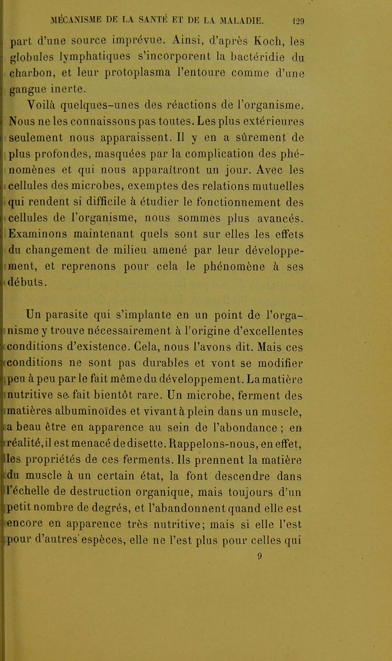 part d'une source imprévue. Ainsi, d'après Koch, les -lobules lymphatiques s'incorporent la bactéridie du charbon, et leur protoplasma l'entoure comme d'une gangue inerte. Voilà quelques-unes des réactions de l'organisme. Nous ne les connaissons pas toutes. Les plus extérieures ; seulement nous apparaissent. Il y en a sûrement de : plus profondes, masquées par la complication des phé- I nomènes et qui nous apparaîtront un jour. Avec les ( cellules des microbes, exemptes des relations mutuelles iqui rendent si difficile à étudier le fonctionnement des (Cellules de l'organisme, nous sommes plus avancés, i Examinons maintenant quels sont sur elles les effets ! du changement de milieu amené par leur développe- iment, et reprenons pour cela le phénomène à ses (débuts. Un parasite qui s'implante en un point de l'orga- inisme y trouve nécessairement à l'origine d'excellentes tconditions d'existence. Cela, nous l'avons dit. Mais ces fconditions ne sont pas durables et vont se modifier ipeu à peu par le fait même du développement. La matière inutritive se-fait bientôt rare. Un microbe, ferment des [matières albuminoïdes et vivant à plein dans un muscle, aabeau être en apparence au sein de l'abondance; en rréalité,il est menacé dedisette. Rappelons-nous, en effet, les propriétés de ces ferments. Ils prennent la matière cdu muscle à un certain état, la font descendre dans l'échelle de destruction organique, mais toujours d'un petit nombre de degrés, et l'abandonnent quand elle est îencore en apparence très nutritive; mais si elle l'est ipour d'autres espèces, elle ne l'est plus pour celles qui