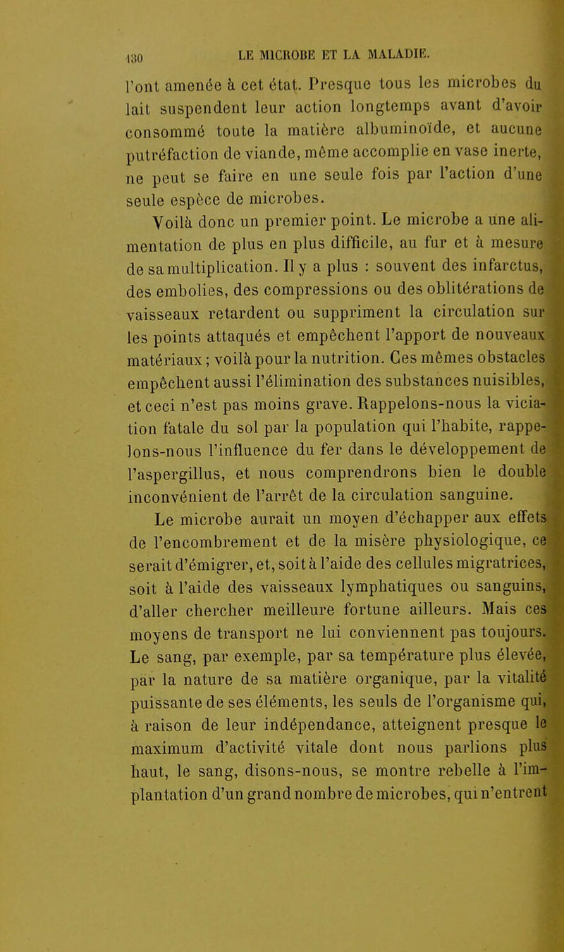 l'ont amenée à cet état. Presque tous les microbes du lait suspendent leur action longtemps avant d'avoir consommé toute la matière albuminoïde, et aucune putréfaction de viande, même accomplie en vase inerte, ne peut se faire en une seule fois par l'action d'une seule espèce de microbes. Voilà donc un premier point. Le microbe a une ali- mentation de plus en plus difficile, au fur et à mesure de sa multiplication. Il y a plus : souvent des infarctus, des embolies, des compressions ou des oblitérations de vaisseaux retardent ou suppriment la circulation sur les points attaqués et empêchent l'apport de nouveaux matériaux ; voilà pour la nutrition. Ces mêmes obstacles empêchent aussi l'élimination des substances nuisibles, et ceci n'est pas moins grave. Rappelons-nous la vicia- tion fatale du sol par la population qui l'habite, rappe- lons-nous l'influence du fer dans le développement de l'aspergillus, et nous comprendrons bien le double inconvénient de l'arrêt de la circulation sanguine. Le microbe aurait un moyen d'échapper aux effets de l'encombrement et de la misère physiologique, ce serait d'émigrer, et, soit à l'aide des cellules migratrices, soit à l'aide des vaisseaux lymphatiques ou sanguins, d'aller chercher meilleure fortune ailleurs. Mais ces moyens de transport ne lui conviennent pas toujours. Le sang, par exemple, par sa température plus élevée, par la nature de sa matière organique, par la vitalité puissante de ses éléments, les seuls de l'organisme qui, à raison de leur indépendance, atteignent presque le maximum d'activité vitale dont nous parlions plus haut, le sang, disons-nous, se montre rebelle à l'im- plantation d'un grand nombre de microbes, qui n'entrent