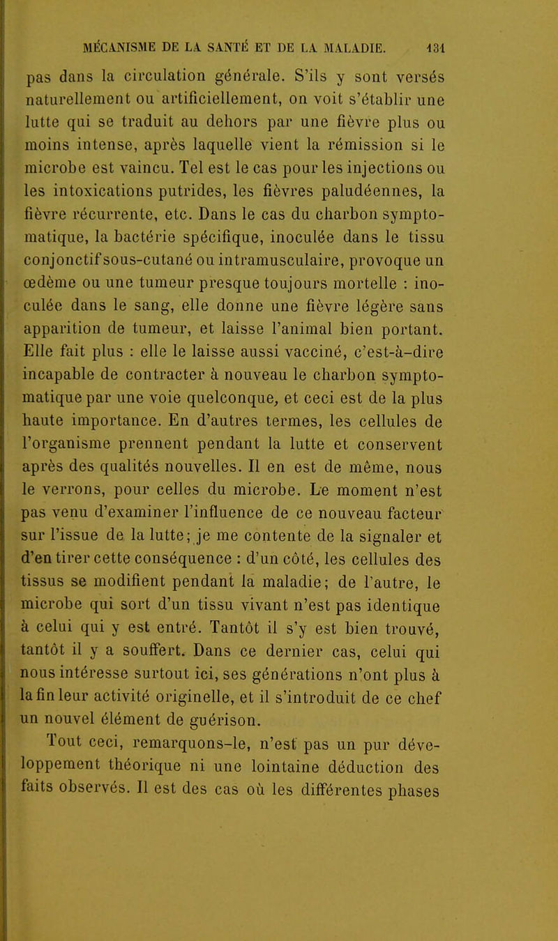 pas dans la circulation générale. S'ils y sont versés naturellement ou artificiellement, on voit s'établir une lutte qui se traduit au dehors par une fièvre plus ou moins intense, après laquelle vient la rémission si le microbe est vaincu. Tel est le cas pour les injections ou les intoxications putrides, les fièvres paludéennes, la fièvre récurrente, etc. Dans le cas du charbon sympto- matique, la bactérie spécifique, inoculée dans le tissu conjonctif sous-cutané ou intramusculaire, provoque un œdème ou une tumeur presque toujours mortelle : ino- culée dans le sang, elle donne une fièvre légère sans apparition de tumeur, et laisse l'animal bien portant. Elle fait plus : elle le laisse aussi vacciné, c'est-à-dire incapable de contracter à nouveau le charbon sympto- matique par une voie quelconque, et ceci est de la plus haute importance. En d'autres termes, les cellules de l'organisme prennent pendant la lutte et conservent après des qualités nouvelles. Il en est de même, nous le verrons, pour celles du microbe. Le moment n'est pas venu d'examiner l'influence de ce nouveau facteur sur l'issue de la lutte; je me contente de la signaler et d'en tirer cette conséquence : d'un côté, les cellules des tissus se modifient pendant la maladie; de l'autre, le microbe qui sort d'un tissu vivant n'est pas identique à celui qui y est entré. Tantôt il s'y est bien trouvé, tantôt il y a souffert. Dans ce dernier cas, celui qui nous intéresse surtout ici, ses générations n'ont plus à la fin leur activité originelle, et il s'introduit de ce chef un nouvel élément de guérison. Tout ceci, remarquons-le, n'est pas un pur déve- loppement théorique ni une lointaine déduction des faits observés. Il est des cas où les différentes phases