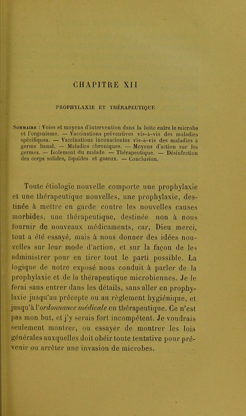 CHAPITRE XII PROPHYLAXIE ET THÉRAPEUTIQUE Sommaire : Voies et moyens d'intervention dans la lutte entre le microbe et l'organisme. — Vaccinations préventives vis-à-vis des maladies spécifiques. — Vaccinations inconscientes vis-à-vis des maladies à germe banal. — Maladies chroniques. — Moyens d'action sur les germes. — Isolement du malade. — Thérapeutique. — Désinfection des corps solides, liquides et gazeux. — Conclusion. Toute étiologie nouvelle comporte une prophylaxie et une thérapeutique nouvelles, une prophylaxie, des- tinée à mettre en garde contre les nouvelles causes morbides, une thérapeutique, destinée non à nous fournir de nouveaux médicaments, car, Dieu merci, tout a été essayé, mais à nous donner des idées nou- velles sur leur mode d'action, et sur la façon de les administrer pour en tirer tout le parti possible. La logique de notre exposé nous conduit à parler de la prophylaxie et de la thérapeutique microbiennes. Je le ferai sans entrer dans les détails, sans aller en prophy- laxie jusqu'au précepte ou au règlement hygiénique, et ]\isq}i'kVordo}ma)icemédicale en thérapeutique. Ce n'est pas mon but, et j'y serais fort incompétent. Je voudrais seulement montrer, ou essayer de montrer les lois générales auxquelles doit obéir toute tentative pour pré- venir ou arrêter une invasion de microbes.