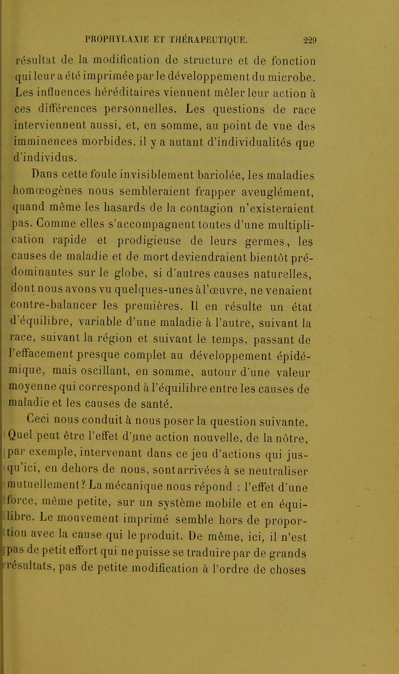 résultat de la modification de structure et de fonction qui leur a été imprimée par le développement du microbe. Les influences héréditaires viennent mêler leur action à ces différences personnelles. Les questions de race interviennent aussi, et, en somme, au point de vue des imminences morbides, il y a autant d'individualités que d'individus. Dans cette foule invisiblement bariolée, les maladies liomœogènes nous sembleraient frapper aveuglément, quand môme les hasards de la contagion n'existeraient pas. Comme elles s'accompagnent toutes d'une multipli- cation rapide et prodigieuse de leurs germes, les causes de maladie et de mort deviendraient bientôt pré- dominantes sur le globe, si d'autres causes naturelles, dont nous avons vu quelques-unes àl'œuvre, ne venaient contre-balancer les premières. Il en résulte un état d'équilibre, variable d'une maladie à l'autre, suivant la race, suivant la région et suivant le temps, passant de l'effacement presque complet au développement épidé- mique, mais oscillant, en somme, autour d'une valeur moyenne qui correspond à l'équilibre entre les causes de maladie et les causes de santé. Ceci nous conduit à nous poser la question suivante. 'Quel peut être l'effet d'jine action nouvelle, de la nôtre, par exemple, intervenant dans ce jeu d'actions qui jus- qu'ici, en dehors de nous, sont arrivées à se neutraliser ! mutuellement?-La mécanique nous répond : l'effet d'une t force, même petite, sur un système mobile et en équi- 1 libre. Le mouvement imprimé semble hors de propor- ttion avec la cause qui le produit. De même, ici, il n'est [pas de petit effort qui ne puisse se traduire par de grands résultats, pas de petite modification à l'ordre de choses