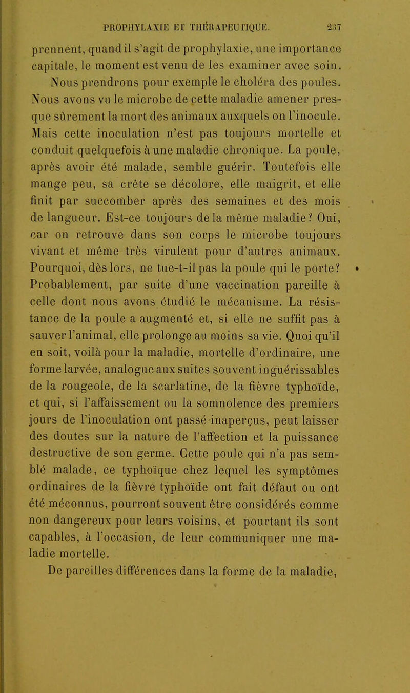 prennent, quand il s'agit de prophylaxie, une importance capitale, le moment est venu de les examiner avec soin. Nous prendrons pour exemple le choléra des poules. Nous avons vu le microbe de cette maladie amener pres- que sûrement la mort des animaux auxquels on l'inocule. Mais cette inoculation n'est pas toujours mortelle et conduit quelquefois à une maladie chronique. La poule, après avoir été malade, semble guérir. Toutefois elle mange peu, sa crête se décolore, elle maigrit, et elle finit par succoriiber après des semaines et des mois de langueur. Est-ce toujours delà même maladie? Oui, car on retrouve dans son corps le microbe toujours vivant et même très virulent pour d'autres animaux. Pourquoi, dès lors, ne tue-t-il pas la poule qui le porte? • Probablement, par suite d'une vaccination pareille à celle dont nous avons étudié le mécanisme. La résis- tance de la poule a augmenté et, si elle ne suffît pas à sauver l'animal, elle prolonge au moins sa vie. Quoi qu'il en soit, voilà pour la maladie, mortelle d'ordinaire, une forme larvée, analogue aux suites souvent inguérissables de la rougeole, de la scarlatine, de la fièvre typhoïde, et qui, si l'atFaissement ou la somnolence des premiers jours de l'inoculation ont passé inaperçus, peut laisser des doutes sur la nature de l'affection et la puissance destructive de son germe. Cette poule qui n'a pas sem- blé malade, ce typhoïque chez lequel les symptômes ordinaires de la fièvre typhoïde ont fait défaut ou ont été méconnus, pourront souvent être considérés comme non dangereux pour leurs voisins, et pourtant ils sont capables, à l'occasion, de leur communiquer une ma- ladie mortelle. De pareilles différences dans la forme de la maladie. É