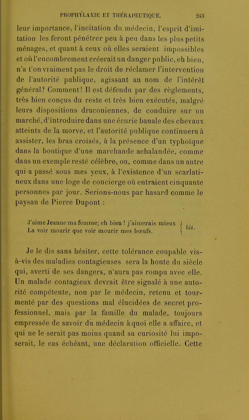 PROPHYLAXIli: Er TIllÎR.iPEUTfQUE. 2tô leur importance, l'incitation du médecin, l'esprit d'imi- tation les feront pénétrer peu à peu dans les plus petits ménages, et quant à ceux où elles seraient impossibles et oiî l'encombrement créerait un danger public, eh bien, n'a t'on vraiment pas le droit de réclamer l'intervention de l'autorité publique, agissant au nom de l'intérêt général? Comment! Il est défendu par des règlements, très bien conçus du reste et très bien exécutés, malgré leurs dispositions draconiennes, de conduire sur un marché, d'introduire dans une écurie banale des chevaux atteints de la morve, et l'autorité publique continuerai assister, les bras croisés, à la présence d'un typhoique dans la boutique d'une marchande achalandée, comme dans un exemple resté célèbre, ou, comme dans un autre qui a passé sous mes yeux, à l'existence d'un scarlati- neux dans une loge de concierge où entraient cinquante personnes par jour. Serions-nous par hasard comme le paysan de Pierre Dupont : J'aime Jeanne ma femme; eh bien ! j'aimerais mieux ) ^. La voir mourir que voir mourir mes bœufs. ) ^ ' Je le dis sans hésiter, cette tolérance coupable vis- à-vis des maladies contagieuses sera la honte du siècle qui, averti de ses dangers, n'aura pas rompu avec elle. Un malade contagieux devrait être signalé à une auto- rité compétente, non par le médecin, retenu et tour- menté par des questions mal élucidées de secret pro- fessionnel, mais par la famille du malade, toujours empressée de savoir du médecin à quoi elle a affaire, et qui ne le serait pas moins quand sa curiosité lui impo- serait, le cas échéant, une déclaration officielle. Cette