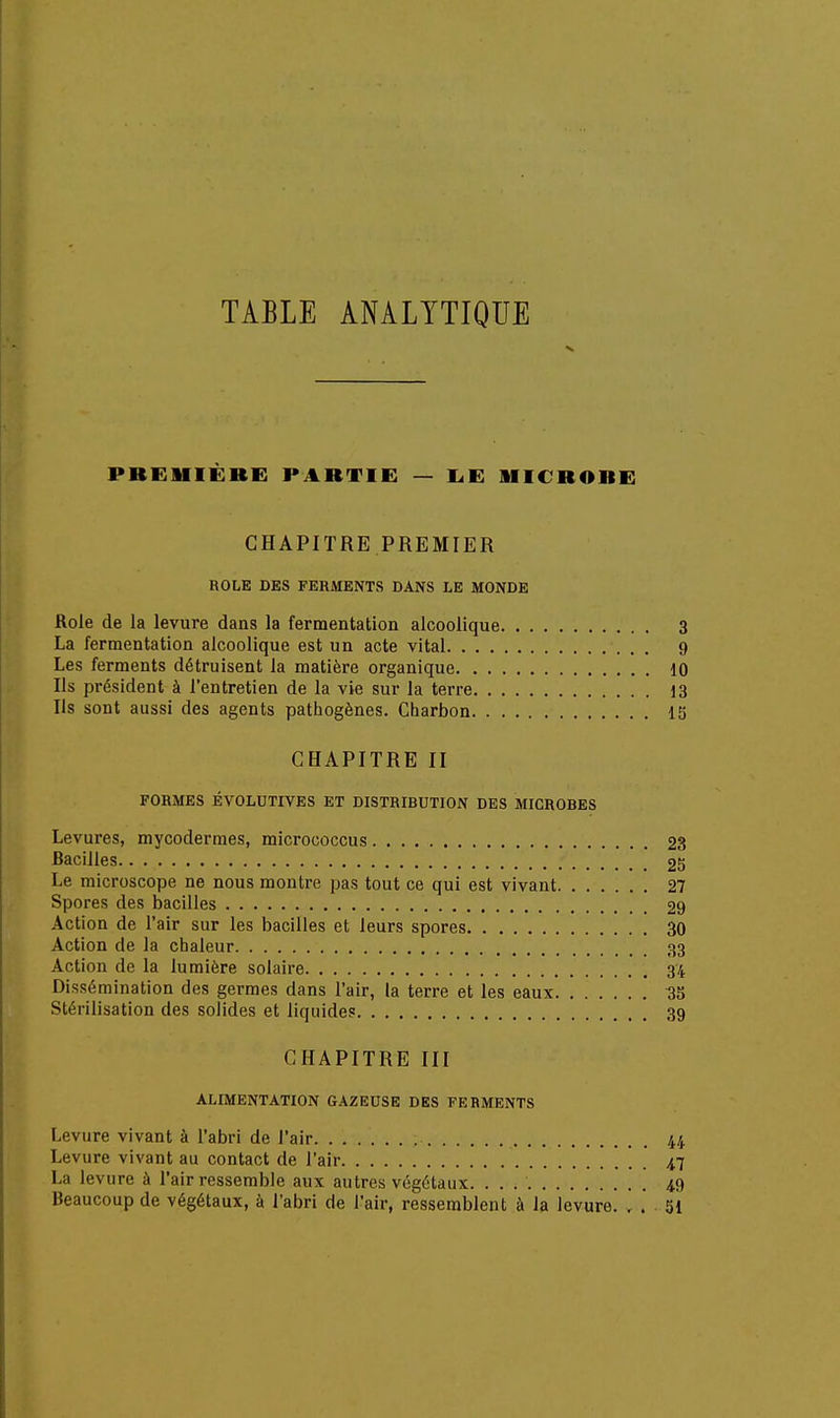 première: partie — i.e microbe CHAPITRE PREMIER ROLE DES FERMENTS DANS LE MONDE Rôle de la levure dans la fermentation alcoolique 3 La fermentation alcoolique est un acte vital 9 Les ferments détruisent la matière organique 10 Ils président à l'entretien de la vie sur la terre 13 Ils sont aussi des agents pathogènes. Charbon 13 CHAPITRE II FORMES ÉVOLUTIVES ET DISTRIBUTION DES MICROHES Levures, mycodermes, micrococcus 23 Bacilles 25 Le microscope ne nous montre pas tout ce qui est vivant 27 Spores des bacilles 29 Action de l'air sur les bacilles et leurs spores 30 Action de la chaleur 33 Action de la lumière solaire 3/1 Dissémination des germes dans l'air, la terre et les eaux 3S Stérilisation des solides et liquides 39 CHAPITRE III ALIMENTATION GAZEUSE DES FERMENTS Levure vivant à l'abri de l'air 44 Levure vivant au contact de l'air 4,7 La levure à l'air ressemble aux au tres végétaux. 4.9 Beaucoup de végétaux, à l'abri de l'air, ressemblent à la levure. . . 51