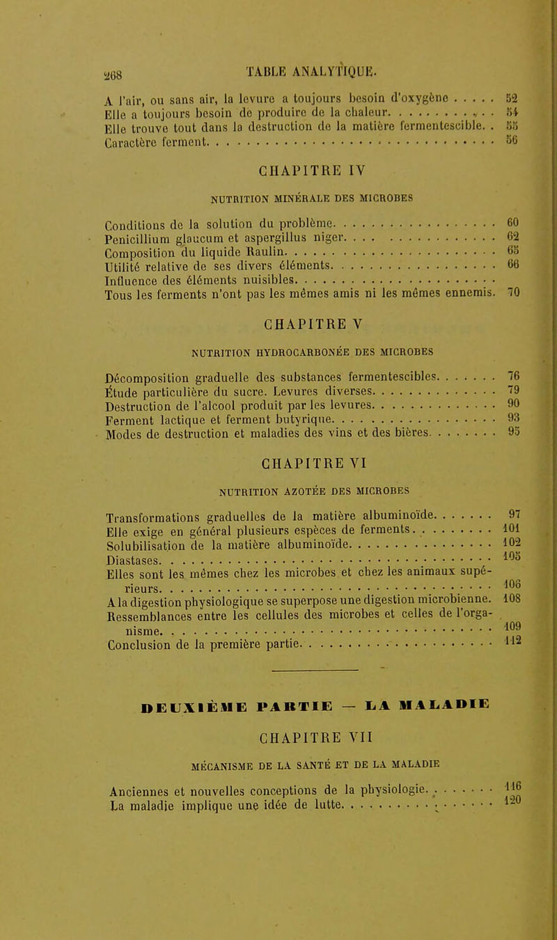 !268 A l'air, ou sans air, la levure a toujours besoin d'oxygène Elle a toujours besoin de produire de la chaleur v. • 3 Elle trouve tout dans la destruction de la matière fermentescible. . Caractère ferment CHAPITRE IV NUTRITION MINÉRALE DES MICROBES Conditions de la solution du problème Pénicillium glaucum et aspergillus niger Composition du liquide Kaulin Utilité relative de ses divers éléments Influence des éléments nuisibles Tous les ferments n'ont pas les mêmes amis ni les mômes ennemis. CHAPITRE V NUTRITION HYDROCARBONÉE DES MICROBES Décomposition graduelle des substances fermentescibles Étude particulière du sucre. Levures diverses Destruction de l'alcool produit par les levures Ferment lactique et ferment butyrique Modes de destruction et maladies des vins et des bières CHAPITRE VI NUTRITION AZOTÉE DES MICROBES Transformations graduelles de la matière albuminoïde Elle exige en général plusieurs espèces de ferments Solubilisat.ion de la matière albuminoïde Diastases Elles sont les mêmes chez les microbes et chez les animaux supé- rieurs .■ ■ ■ ■ A la digestion physiologique se superpose une digestion microbienne. Ressemblances entre les cellules des microbes et celles de l'orga- nisme Conclusion de la première partie DEUXIÈME PARTIE — IjA MAL.ADIE CHAPITRE VII MÉCANISME DE LA SANTÉ ET DE LA MALADIE Anciennes et nouvelles conceptions de la physiologie. La maladie implique une idée de lutte