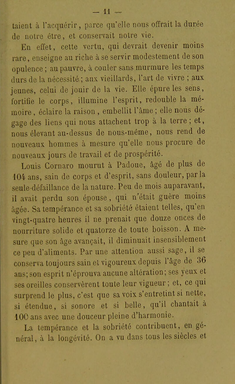 taient à l'acquérir, parce qu'elle nous offrait la durée (le notre être, et conservait notre vie. En effet, cette vertu, qui devrait devenir moins rare, enseigne au riche à se servir modestement de son opulence ; au pauvre, à couler sans murmure les temps durs de la nécessité ; aux vieillards, l'art de vivre ; aux jeunes, celui de jouir de la vie. Elle épure les sens, fortifie le corps, illumine l'esprit, redouble la mé- moire , éclaire la raison , embellit l'âme ; elle nous dé- gage des liens qui nous attachent trop à la terre ; et, nous élevant au-dessus de nous-même, nous rend de nouveaux hommes à mesure qu'elle nous procure de nouveaux jours de travail et de prospérité. Louis Gornaro mourut à Padoue, âgé de plus de 104 ans, sain de corps et d'esprit, sans douleur, par la seule-défaillance de la nature. Peu de mois auparavant, il avait perdu son épouse, qui n'était guère moins âgée. Sa tempérance et sa sobriété étaient telles, qu'en vingt-quatre heures il ne prenait que douze onces de nourriture solide et quatorze de toute boisson. A me- sure que son âge avançait, il diminuait insensiblement ce peu d'aliments. Par une attention aussi sage, il se conserva toujours sain et vigoureux depuis l'âge de 36 ans;son esprit n'éprouva aucune altération; ses yeux et ses oreilles conservèrent toute leur vigueur ; et, ce qui surprend le plus, c'est que sa voix s'entretint si nette, si étendue, si sonore et si belle, qu'il chantait à 100 ans avec une douceur pleine d'harmonie. La tempérance et la sobriété contribuent, en gé- néral, à la longévité. On a vu dans tous les siècles et