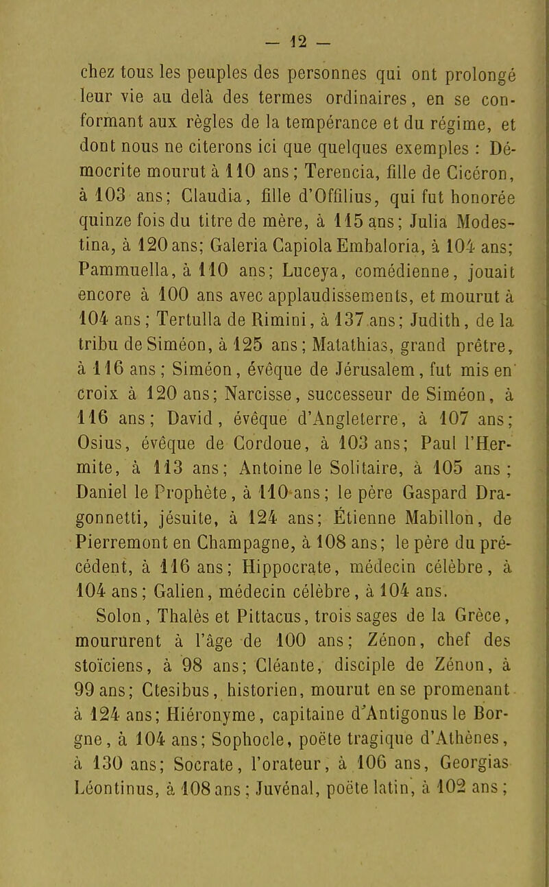 chez tous les peuples des personnes qui ont prolongé leur vie au delà des termes ordinaires, en se con- formant aux règles de la tempérance et du régime, et dont nous ne citerons ici que quelques exemples : Dé- mocrite mourut à 110 ans; Terencia, fille de Cicéron, à 103 ans; Claudia, fille d'Ofûlius, qui fut honorée quinze fois du titre de mère, à 115 ans; Julia Modes- tina, à 120 ans; Galeria Gapiola Embaloria, à 104 ans; Pammuella, à 110 ans; Luceya, comédienne, jouait encore à 100 ans avec applaudissements, et mourut à 104 ans ; Tertulla de Rimini, à 137 ans ; Judith, de la tribu deSiméon, à 125 ans; Matathias, grand prêtre, à 116 ans ; Siméon, évêque de Jérusalem, fut mis en' croix à 120 ans; Narcisse, successeur de Siméon, à 116 ans; David, évêque d'Angleterre, à 107 ans; Osius, évêque de Gordoue, à 103 ans; Paul l'Her- mite, à 113 ans; Antoine le Solitaire, à 105 ans; Daniel le Prophète, à llO ans; le père Gaspard Dra- gonnetti, jésuite, à 124 ans; Étienne Mabillon, de Pierremont en Champagne, à 108 ans; le père du pré- cédent, à 116 ans; Hippocrate, médecin célèbre, à 104 ans ; Galien, médecin célèbre, à 104 ans. Solon, Thalès et Pittacus, trois sages de la Grèce, moururent à l'âge de 100 ans ; Zénon, chef des stoïciens, à 98 ans; Cléante, disciple de Zénon, à 99 ans; Ctesibus, historien, mourut en se promenant à 124 ans; Hiéronyme, capitaine d'Antigonus le Bor- gne, à 104 ans; Sophocle, poète tragique d'Athènes, à 130 ans; Socrate, l'orateur, à 106 ans, Georgias Léontinus, à 108 ans ; Juvénal, poëte latin, à 102 ans ;