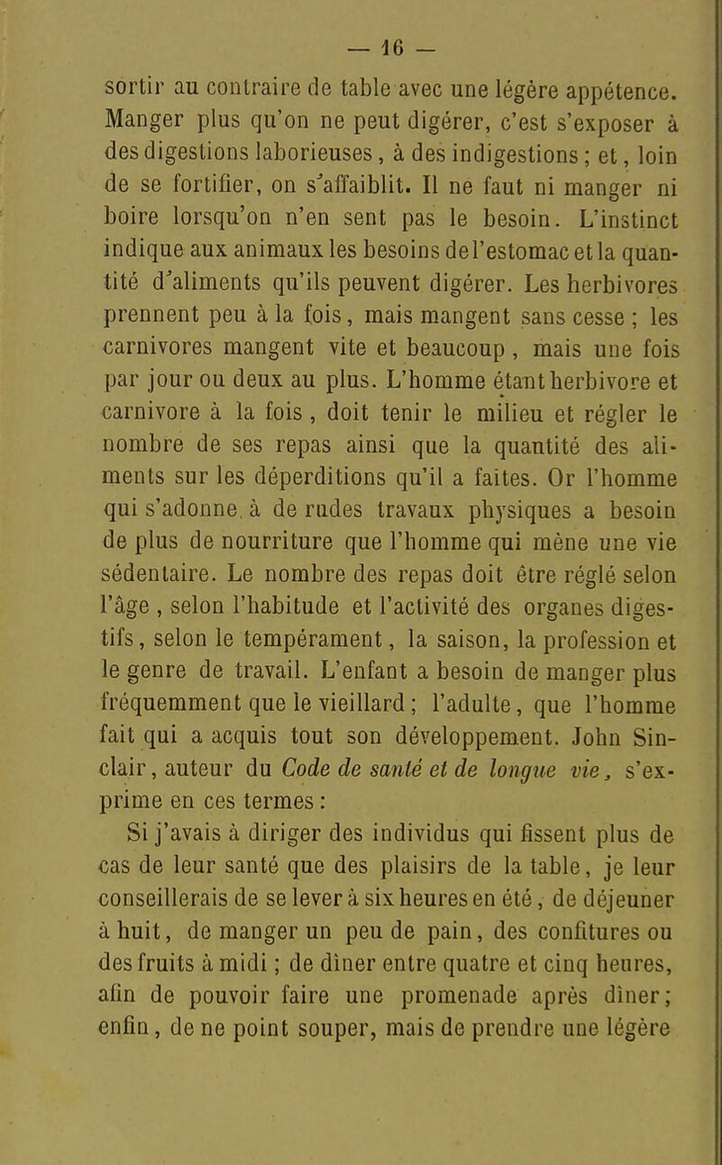 sortir au contraire de table avec une légère appétence. Manger plus qu'on ne peut digérer, c'est s'exposer à des digestions laborieuses, à des indigestions ; et, loin de se fortifier, on s'affaiblit. Il ne faut ni manger ni boire lorsqu'on n'en sent pas le besoin. L'instinct indique aux animaux les besoins del'estomac et la quan- tité d'aliments qu'ils peuvent digérer. Les herbivores prennent peu à la fois, mais mangent sans cesse ; les carnivores mangent vite et beaucoup, mais une fois par jour ou deux au plus. L'homme étant herbivore et Carnivore à la fois, doit tenir le milieu et régler le nombre de ses repas ainsi que la quantité des ali- ments sur les déperditions qu'il a faites. Or l'homme qui s'adonne, à de rudes travaux physiques a besoin de plus de nourriture que l'homme qui mène une vie sédentaire. Le nombre des repas doit être réglé selon l'âge , selon l'habitude et l'activité des organes diges- tifs , selon le tempérament, la saison, la profession et le genre de travail. L'enfant a besoin de manger plus fréquemment que le vieillard ; l'adulte, que l'homme fait qui a acquis tout son développement. John Sin- clair, auteur du Code de santé et de longue vie, s'ex- prime en ces termes : Si j'avais à diriger des individus qui fissent plus de cas de leur santé que des plaisirs de la table, je leur conseillerais de se lever à six heures en été, de déjeuner à huit, de manger un peu de pain, des confitures ou des fruits à midi ; de diner entre quatre et cinq heures, afin de pouvoir faire une promenade après diner; enfin, de ne point souper, mais de prendre une légère