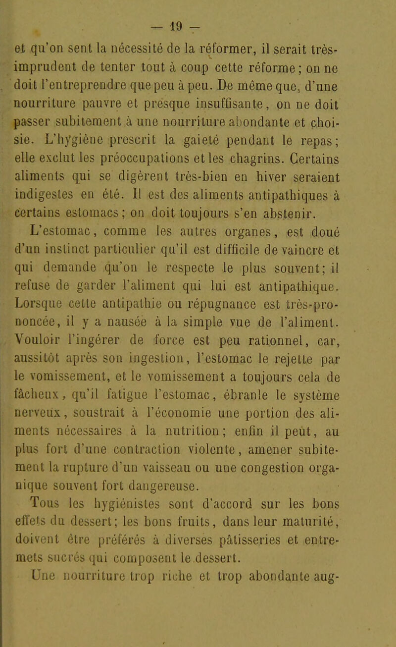 et qu'on sent la nécessité de la réformer, il serait très- imprudent de tenter tout à coup cette réforme ; on ne doit l'entreprendre que peu à peu. De même que, d'une nourriture pauvre et presque insuffisante, on ne doit passer subitement à une nourriture abondante et choi- sie. L'hygiène prescrit la gaieté pendant le repas; elle exclut les préoccupations et les chagrins. Certains aliments qui se digèrent très-bien en hiver seraient indigestes en été. 11 est des aliments antipathiques à certains estomacs; on doit toujours s'en abstenir. L'estomac, comme les autres organes, est doué d'un instinct particulier qu'il est difficile de vaincre et qui demande qu'on le respecte le plus souvent; il refuse de garder l'aliment qui lui est antipathique. Lorsque cette antipathie ou répugnance est très-pro- noncée, il y a nausée à la simple vue de l'aliment. Vouloir l'ingérer de force est peu rationnel, car, aussitôt après son ingestion, l'estomac le rejette par le vomissement, et le vomissement a toujours cela de fâcheux, qu'il fatigue l'estomac, ébranle le système nerveux, soustrait à l'économie une portion des ali- ments nécessaires à la nutrition; enfin il peut, au plus fort d'une contraction violente, amener subite- ment la rupture d'un vaisseau ou une congestion orga- nique souvent fort dangereuse. Tous les hygiénistes sont d'accord sur les bons effets du dessert; les bons fruits, dans leur maturité, doivent être préférés à diverses pâtisseries et entre- mets sucrés qui composent le dessert. Une nourriture trop riche et trop abondante aug-
