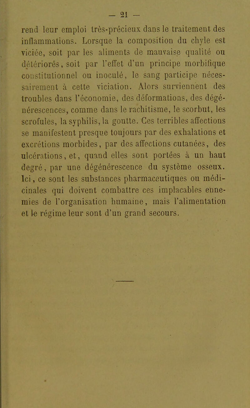rend leur emploi Irès-précieux clans le traitement des inflammations. Lorsque la composition du chyle est viciée, soit par les aliments de mauvaise qualité ou détériorés, soit par l'effet d'un principe morbifique constitutionnel ou inoculé, le sang participe néces- sairement à celte viciation. Alors surviennent des troubles dans l'économie, des déformations, des dégé- nérescences, comme dans le rachitisme, le scorbut, les scrofules, la syphilis, la goutte. Ces terribles affections se manifestent presque toujours par des exhalations et excrétions morbides, par des affections cutanées, des ulcérations, et, quand elles sont portées à un haut degré, par une dégénérescence du système osseux. Ici, ce sont les substances pharmaceutiques ou médi- cinales qui doivent combattre ces implacables enne- mies de l'organisation humaine, mais l'alimentation et le régime leur sont d'un grand secours.