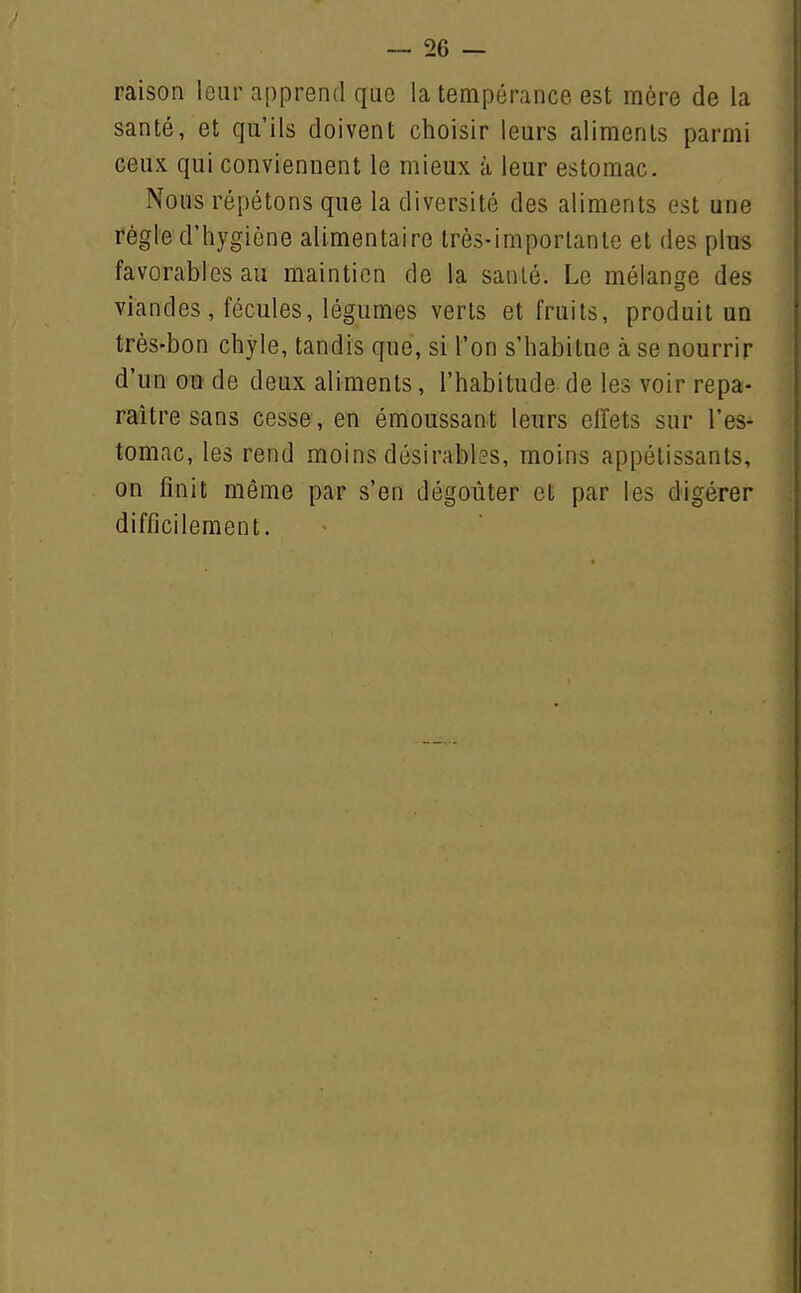 — dé- raison loiir apprend que la tempérance est mère de la santé, et qu'ils doivent choisir leurs aliments parmi ceux qui conviennent le mieux à leur estomac. Nous répétons que la diversité des aliments est une régie d'hygiène alimentaire très-importante et des plus favorables au maintien de la santé. Le mélange des viandes, fécules, légumes verts et fruits, produit un très-bon chyle, tandis que, si l'on s'habitue à se nourrir d'un ou de deux aliments, l'habitude de les voir repa- raître sans cesse, en émoussant leurs effets sur l'es- tomac, les rend moins désirables, moins appétissants, on finit même par s'en dégoûter et par les digérer difficilement.