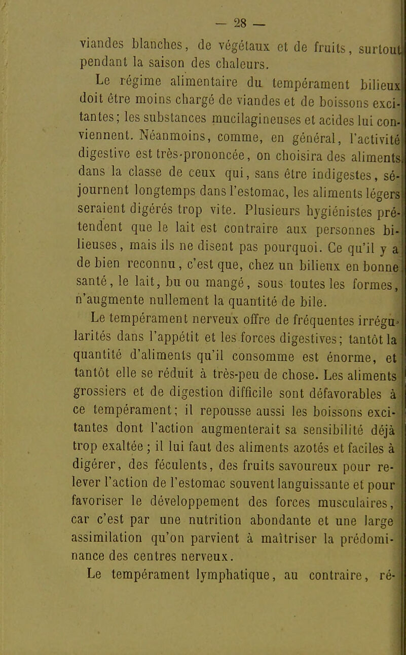 viandes blanches, de végétaux et de fruits, surtout, pendant la saison des chaleurs. Le régime alimentaire du tempérament bilieux doit être moins chargé de viandes et de boissons exci- tantes; les substances mucilagineuses et acides lui con- viennent. Néanmoins, comme, en général, l'activité digestive est très-prononcée, on choisira des aliments, dans la classe de ceux qui, sans être indigestes, sé- journent longtemps dans l'estomac, les aliments légers seraient digérés trop vite. Plusieurs hygiénistes pré- tendent que le lait est contraire aux personnes bi- lieuses, mais ils ne disent pas pourquoi. Ce qu'il y a de bien reconnu, c'est que, chez un bilieux en bonne santé, le lait, bu ou mangé, sous toutes les formes, n'augmente nullement la quantité de bile. Le tempérament nerveux offre de fréquentes irrégu^ larités dans l'appétit et les forces digestives; tantôt la quantité d'aliments qu'il consomme est énorme, et tantôt elle se réduit à très-peu de chose. Les aliments grossiers et de digestion difficile sont défavorables à ce tempérament; il repousse aussi les boissons exci- tantes dont l'action augmenterait sa sensibilité déjà trop exaltée ; il lui faut des aliments azotés et faciles à digérer, des féculents, des fruits savoureux pour re- lever l'action de l'estomac souvent languissante et pour favoriser le développement des forces musculaires, car c'est par une nutrition abondante et une large assimilation qu'on parvient à maîtriser la prédomi- nance des centres nerveux. Le tempérament lymphatique, au contraire, ré-