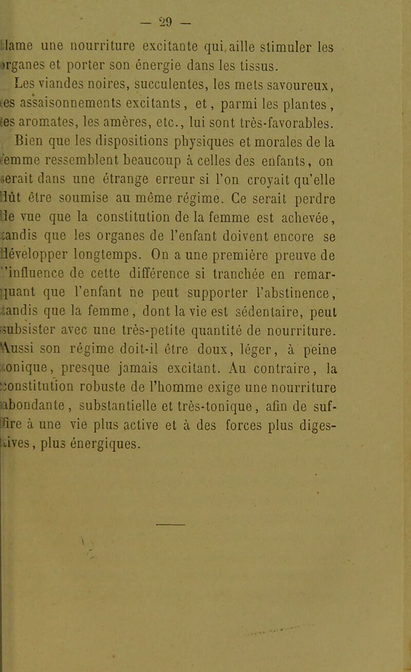 :;lame une nourriture excitante qui, aille stimuler les r)rganes et porter son énergie dans les tissus. Les viandes noires, succulentes, les mets savoureux, tes assaisonnenaents excitants, et, parmi les plantes, Èes aromates, les araères, etc., lui sont très-favorables. Bien que les dispositions physiques et morales de la t'emme ressemblent beaucoup à celles des enfants, on serait dans une étrange erreur si l'on croyait qu'elle IMt être soumise au même régime. Ce serait perdre 13e vue que la constitution de la femme est achevée, candis que les organes de l'enfant doivent encore se développer longtemps. On a une première preuve de '.'influence de cette différence si tranchée en remar- ].iuant que l'enfant ne peut supporter l'abstinence, tandis que la femme, dont la vie est sédentaire, peut •subsister avec une très-petite quantité de nourriture. VVussi son régime doit-il être doux, léger, à peine Ironique, presque jamais excitant. Au contraire, la îionstitution robuste de l'homme exige une nourriture lîbondante, substantielle et très-tonique, afin de suf- fire à une vie plus active et à des forces plus diges- ïives, plus énergiques.