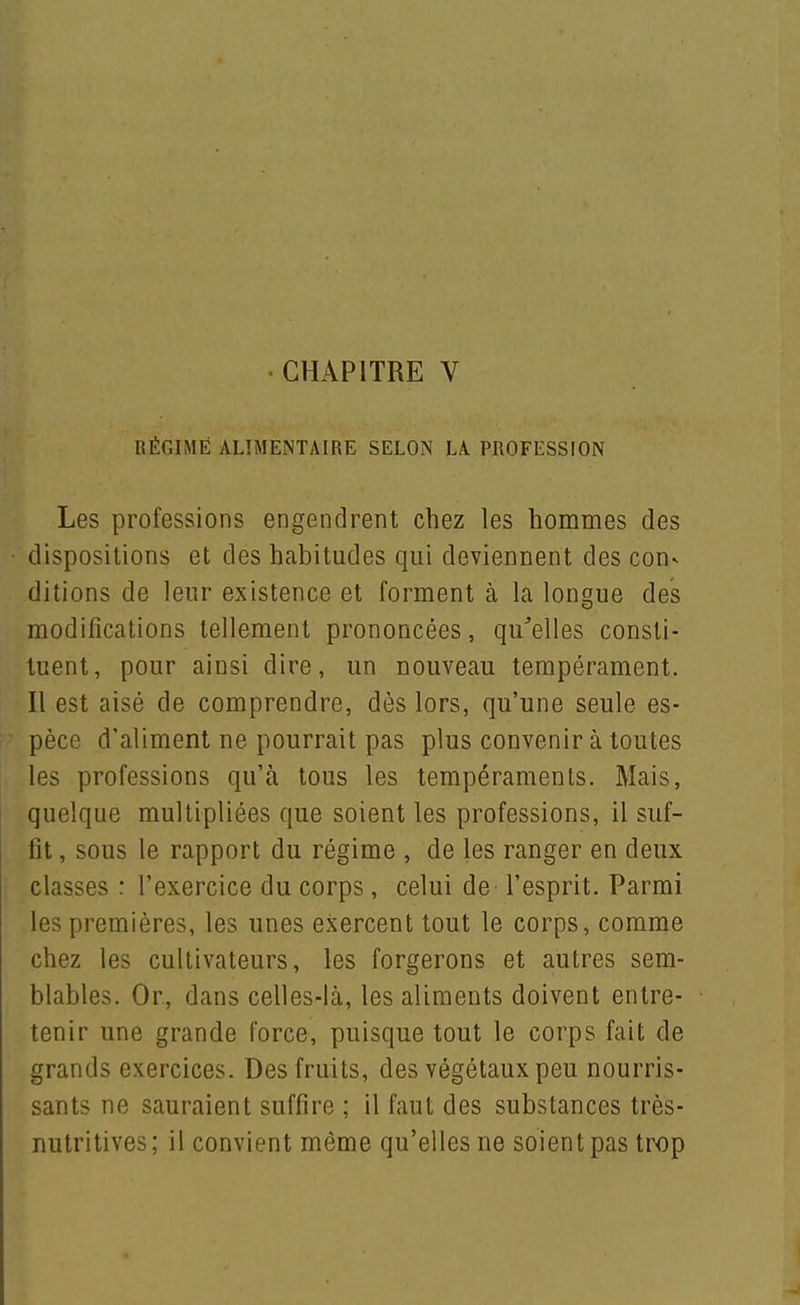 lîÉniMÉ ALIMENTAIRE SELON LA PROFESSION Les professions engendrent chez les hommes des dispositions et des habitudes qui deviennent des con- ditions de leur existence et forment à la longue des modifications tellement prononcées, qu^elles consti- tuent, pour ainsi dire, un nouveau tempérament. Il est aisé de comprendre, dès lors, qu'une seule es- pèce d'aliment ne pourrait pas plus convenir à toutes les professions qu'à tous les tempéraments. Mais, quelque multipliées que soient les professions, il suf- fit , sous le rapport du régime , de les ranger en deux classes : l'exercice du corps, celui de l'esprit. Parmi les premières, les unes exercent tout le corps, comme chez les cultivateurs, les forgerons et autres sem- blables. Or, dans celles-là, les aliments doivent entre- tenir une grande force, puisque tout le corps fait de grands exercices. Des fruits, des végétaux peu nourris- sants ne sauraient suffire ; il faut des substances très- nutritives; il convient môme qu'elles ne soient pas trop