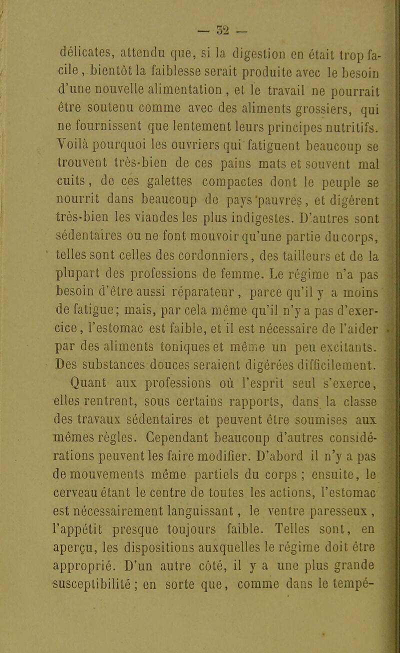délicates, attendu que, si la digestion en était trop fa- cile , bientôt la faiblesse serait produite avec le besoin d'une nouvelle alimentation , et le travail ne pourrait être soutenu comme avec des aliments grossiers, qui ne fournissent que lentement leurs principes nutritifs. Voilà pourquoi les ouvriers qui fatiguent beaucoup se trouvent très-bien de ces pains mats et souvent mal cuits, de ces galettes compactes dont le peuple se nourrit dans beaucoup de pays'pauvres, et digèrent très-bien les viandes les plus indigestes. D'autres sont sédentaires ou ne font mouvoir qu'une partie ducorps, telles sont celles des cordonniers, des tailleurs et de la plupart des professions de femme. Le régime n'a pas besoin d'être aussi réparateur, parce qu'il y a moins de fatigue; mais, par cela même qu'il n'y a pas d'exer- cice, l'estomac est faible, et il est nécessaire de l'aider par des aliments toniques et même un peu excitants. Des substances douces seraient digérées difficilement. Quant aux professions où l'esprit seul s'exerce, elles rentrent, sous certains rapports, dans la classe des travaux sédentaires et peuvent être soumises aux mêmes règles. Cependant beaucoup d'autres considé- rations peuvent les faire modifier. D'abord il n'y a pas de mouvements même partiels du corps; ensuite, le cerveau étant le centre de toutes les actions, l'estomac est nécessairement languissant, le ventre paresseux , l'appétit presque toujours faible. Telles sont, en aperçu, les dispositions auxquelles le régime doit être approprié. D'un autre côté, il y a une plus grande susceptibilité; en sorte que, comme dans le tempé-