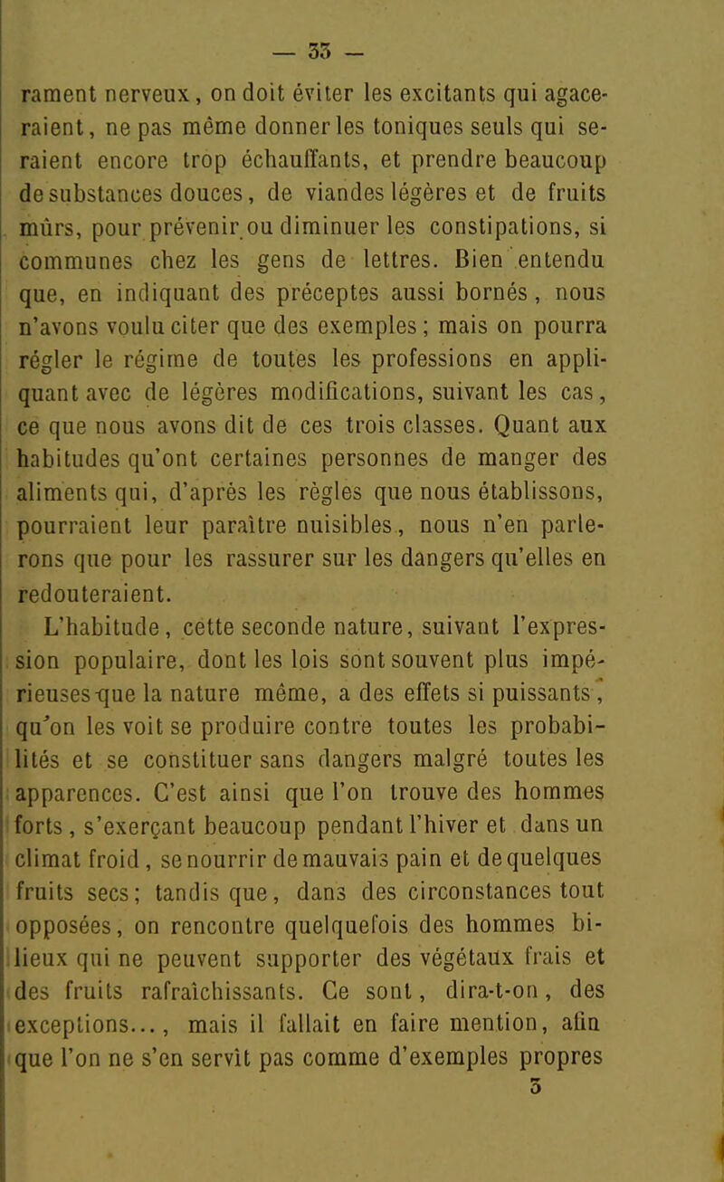 rament nerveux, on doit éviter les excitants qui agace- raient, ne pas même donner les toniques seuls qui se- raient encore trop échauffants, et prendre beaucoup de substances douces, de viandes légères et de fruits mûrs, pour prévenir ou diminuer les constipations, si communes chez les gens de lettres. Bien entendu que, en indiquant des préceptes aussi bornés, nous n'avons voulu citer que des exemples ; mais on pourra régler le régime de toutes les professions en appli- quant avec de légères modifications, suivant les cas, ce que nous avons dit de ces trois classes. Quant aux habitudes qu'ont certaines personnes de manger des aliments qui, d'après les règles que nous établissons, pourraient leur paraître nuisibles, nous n'en parle- rons que pour les rassurer sur les dangers qu'elles en redouteraient. L'habitude, cette seconde nature, suivant l'expres- sion populaire, dont les lois sont souvent plus impé- rieuses-que la nature même, a des effets si puissants, qu'on les voit se produire contre toutes les probabi- lités et se constituer sans dangers malgré toutes les apparences. C'est ainsi que l'on trouve des hommes forts, s'exerçant beaucoup pendant l'hiver et dans un climat froid, se nourrir de mauvais pain et de quelques fruits secs; tandis que, dans des circonstances tout opposées, on rencontre quelquefois des hommes bi- ! lieux qui ne peuvent supporter des végétaux frais et des fruits rafraîchissants. Ce sont, dira-t-on, des (exceptions..., mais il fallait en faire mention, afia ique l'on ne s'en servît pas comme d'exemples propres 5