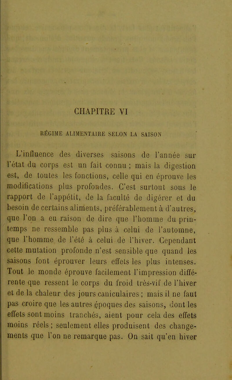 RÉGIME ALIMENTAIRE SELON LA SAISON L'influence des diverses saisons de l'année sur l'état du corps est un fait connu ; mais la digestion est, de toutes les fonctions, celle qui en éprouve les modifications plus profondes. C'est surtout sous le rapport de l'appétit, de la faculté de digérer et du besoin de certains alinients, préférablement à d'autres, que l'on a eu raison de dire que l'bomme du prin- temps ne ressemble pas plus à celui de l'automne, que l'homme de l'été à celui de l'hiver. Cependant cette mutation profonde n'est sensible que quand les saisons font éprouver leurs effets les plus intenses. Tout le monde éprouve facilement l'impression diffé- rente que ressent le corps du froid très-vif de l'hiver et de la chaleur des jours caniculaires ; mais il ne faut pas croire que les autres çpoques des saisons, dont les effets sont moins tranchés, aient pour cela des effets moins réels ; seulement elles produisent des change- ments que l'on ne remarque pas. On sait qu'en hiver