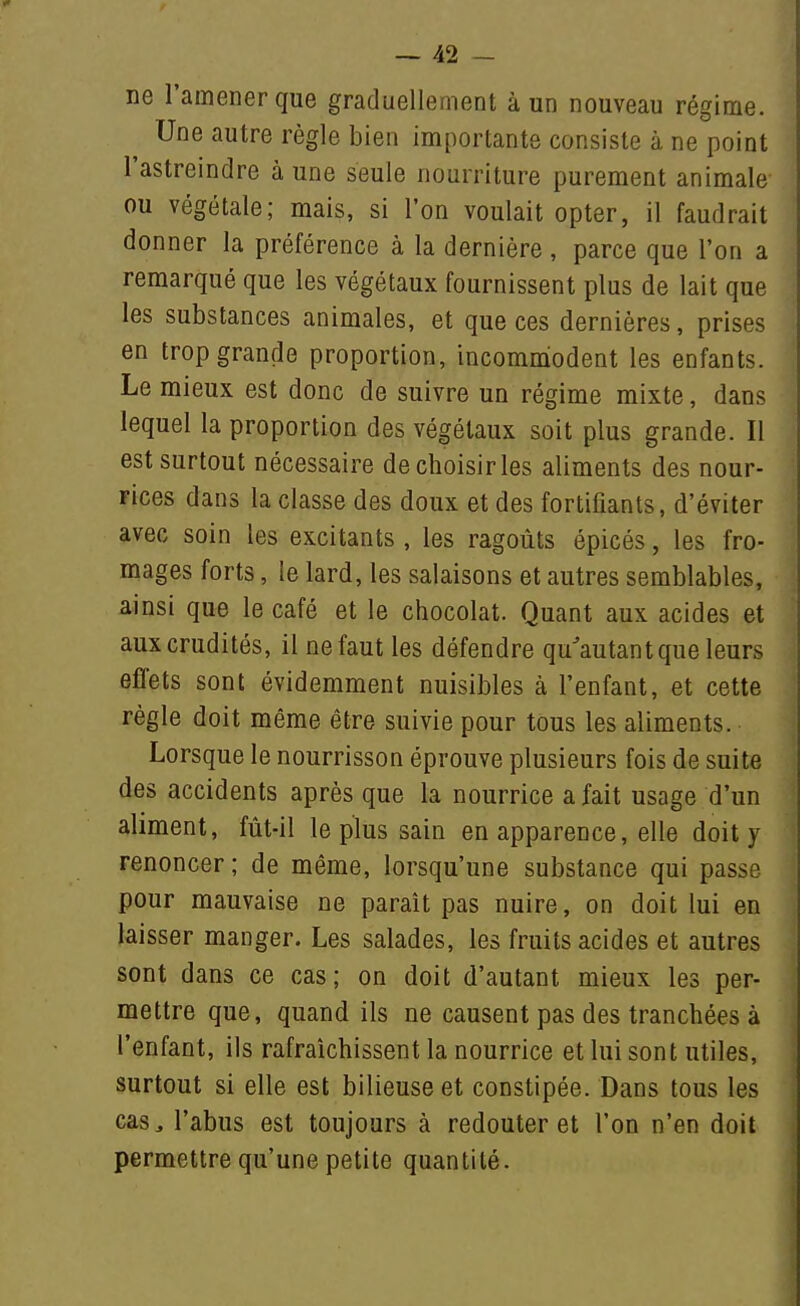 ne l'amener que graduellement à un nouveau régime. Une autre règle bien importante consiste à ne point l'astreindre aune seule nourriture purement animale ou végétale; mais, si l'on voulait opter, il faudrait donner la préférence à la dernière , parce que l'on a remarqué que les végétaux fournissent plus de lait que les substances animales, et que ces dernières, prises en trop grande proportion, incommiodent les enfants. Le mieux est donc de suivre un régime mixte, dans lequel la proportion des végétaux soit plus grande. Il est surtout nécessaire de choisir les aliments des nour- rices dans la classe des doux et des fortifiants, d'éviter avec soin les excitants , les ragoûts épicés, les fro- mages forts, le lard, les salaisons et autres semblables, ainsi que le café et le chocolat. Quant aux acides et aux crudités, il ne faut les défendre qu^autant que leurs effets sont évidemment nuisibles à l'enfant, et cette règle doit même être suivie pour tous les aliments. Lorsque le nourrisson éprouve plusieurs fois de suite des accidents après que la nourrice a fait usage d'un aliment, fût-il le plus sain en apparence, elle doit y renoncer ; de même, lorsqu'une substance qui passe pour mauvaise ne paraît pas nuire, on doit lui en laisser manger. Les salades, les fruits acides et autres sont dans ce cas ; on doit d'autant mieux les per- mettre que, quand ils ne causent pas des tranchées à l'enfant, ils rafraîchissent la nourrice et lui sont utiles, surtout si elle est bilieuse et constipée. Dans tous les cas^ l'abus est toujours à redouter et l'on n'en doit permettre qu'une petite quantité.