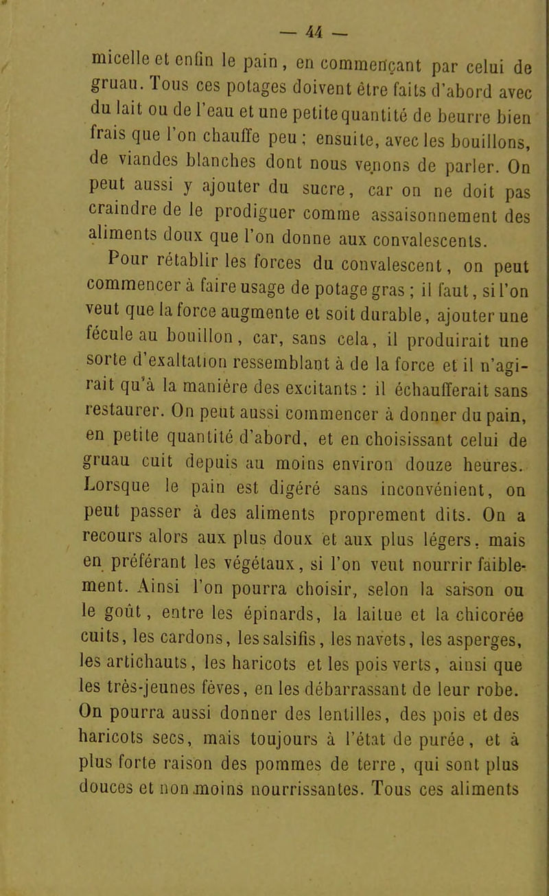 micelle et enfin le pain, en commençant par celui de gruau. Tous ces potages doivent être faits d'abord avec du lait ou de l'eau et une petite quantité de beurre bien frais que l'on chauffe peu ; ensuite, avec les bouillons, de viandes blanches dont nous venons de parler. On peut aussi y ajouter du sucre, car on ne doit pas craindre de le prodiguer comme assaisonnement des aliments doux que l'on donne aux convalescents. Pour rétablir les forces du convalescent, on peut commencer à faire usage de potage gras ; il faut, si l'on veut que la force augmente et soit durable, ajouter une fécule au bouillon, car, sans cela, il produirait une sorte d'exaltation ressemblant à de la force et il n'agi- rait qu'à la manière des excitants : il échaulTerait sans restaurer. On peut aussi commencer à donner du pain, en petite quantité d'abord, et en choisissant celui de gruau cuit depuis au moins environ douze heiires. Lorsque le pain est digéré sans inconvénient, on peut passer à des aliments proprement dits. On a recours alors aux plus doux et aux plus légers, mais en préférant les végétaux, si l'on veut nourrir faible- ment. Ainsi l'on pourra choisir, selon la sai-son ou le goût, entre les épinards, la laitue et la chicorée cuits, les cardons, les salsifis, les navets, les asperges, les artichauts, les haricots et les pois verts, ainsi que les très-jeunes fèves, en les débarrassant de leur robe. On pourra aussi donner des lentilles, des pois et des haricots secs, mais toujours à l'état de purée, et à plus forte raison des pommes de terre, qui sont plus douces et non moins nourrissantes. Tous ces aliments
