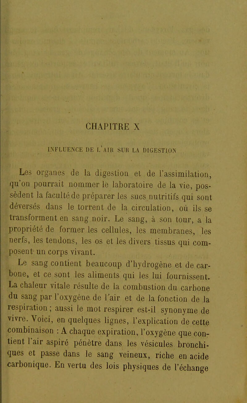 INFLUENCE DE l'aIR SUR LA DIGESTION Les organes de la digestion et de l'assimilation, qu'on pourrait nommer lè laboratoire de la vie, pos- sèdent la faculté de préparer les sucs nutritifs qui sont déversés dans le torrent de la circulation, où ils se transforment en sang noir. Le sang, à son tour, a la propriété de former les cellules, les membranes, les nerfs, les tendons, les os et les divers tissus qui com- posent- un corps vivant. Le sang contient beaucoup d'hydrogène et de car- bone, et ce sont les aliments qui les lui fournissent. La chaleur vitale résulte de la combustion du carbone du sang par l'oxygène de Vair et de la fonction de la respiration ; aussi le mot respirer est-il synonyme de vivre. Voici, en quelques lignes, l'explication de cette combinaison : A chaque expiration, l'oxygène que con- tient l'air aspiré pénètre dans les vésicules bronchi- ques et passe dans le sang veineux, riche en acide carbonique. En vertu des lois physiques de l'échanee