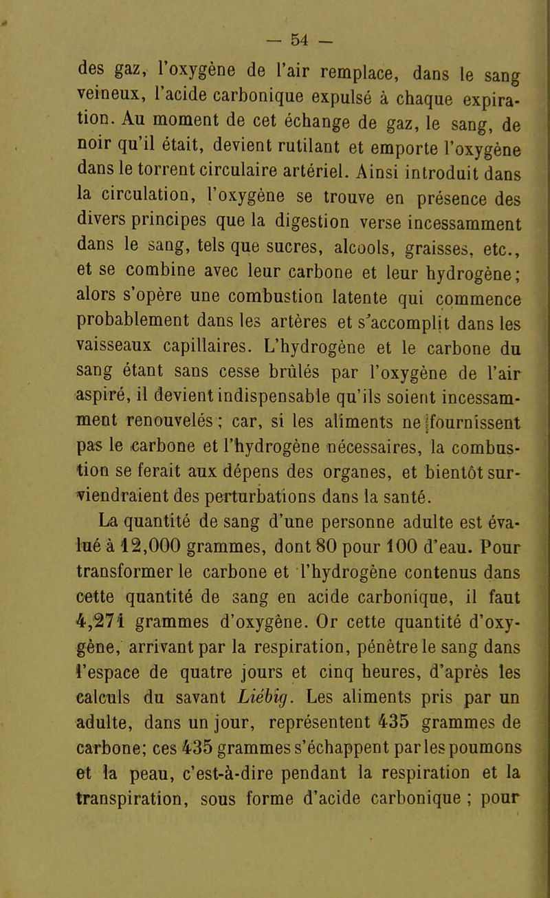des gaz, l'oxygène de l'air remplace, dans le sang veineux, l'acide carbonique expulsé à chaque expira- tion. Au moment de cet échange de gaz, le sang, de noir qu'il était, devient rutilant et emporte l'oxygène dans le torrent circulaire artériel. Ainsi introduit dans la circulation, l'oxygène se trouve en présence des divers principes que la digestion verse incessamment dans le sang, tels que sucres, alcools, graisses, etc., et se combine avec leur carbone et leur hydrogène; alors s'opère une combustion latente qui commence probablement dans les artères et s'accomplit dans les vaisseaux capillaires. L'hydrogène et le carbone du sang étant sans cesse brûlés par l'oxygène de l'air aspiré, il devient indispensable qu'ils soient incessam- ment renouvelés ; car, si les aliments ne [fournissent pas le carbone et l'hydrogène nécessaires, la combus- tion se ferait aux dépens des organes, et bientôt sur- viendraient des perturbations dans la santé. La quantité de sang d'une personne adulte est éva- lué à 12,000 grammes, dont 80 pour 100 d'eau. Pour transformer le carbone et l'hydrogène contenus dans cette quantité de sang en acide carbonique, il faut 4,271 grammes d'oxygène. Or cette quantité d'oxy- gène, arrivant par la respiration, pénètre le sang dans l'espace de quatre jours et cinq heures, d'après les calculs du savant Liébig. Les aliments pris par un adulte, dans un jour, représentent 435 grammes de carbone; ces 435 grammes s'échappent par les poumons et la peau, c'est-à-dire pendant la respiration et la transpiration, sous forme d'acide carbonique ; pour