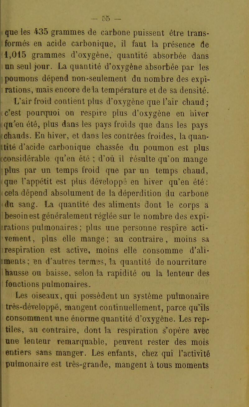 I que les 435 grammes de carbone puissent être Irans- I formés en acide carbonique, il faut la présence de •'1,015 grammes d'oxygène, quantité absorbée dans un seul jour. La quantité d'oxygène absorbée par les i poumons dépend non-seulement du nombre des expi- • rations, mais encore delà température et de sa densité. L'air froid contient plus d'oxygène que l'air chaud ; i c'est pourquoi on respire plus d'oxygène en hiver qu'en été, plus dans les pays froids que dans les pays (Chauds. En hiver, et dans les contrées froides, la quan- tité d'acide carbonique chassée du poumon est plus iconsidérable qu'en été ; d'où il résulte qu'on mange 'plus par un temps froid que par un temps chaud, que l'appétit est plus développé en hiver qu'en été : . cela dépend absolument de la déperdition du carbone idu sang. La quantité des aliments dont le corps a besoin est généralement réglée sur le nombre des expi- irations pulmonaires; plus une personne respire acti- vement, plus elle mange; au contraire, moins sa ! respiration est active, moins elle consomme d'ali- iments; en d'autres termes, la quantité do nourriture hausse ou baisse, selon la rapidité ou la lenteur des fonctions pulmonaires. Les oiseaux, qui possèdent un système pulmonaire très-développé, mangent continuellement, parce qu'ils consomment une énorme quantité d'oxygène. Les rep- tiles, au contraire, dont la respiration s'opère avec une lenteur remarquable, peuvent rester des mois entiers sans mauger. Les enfants, chez qui l'activité pulmonaire est très-grande, mangent à tous moments