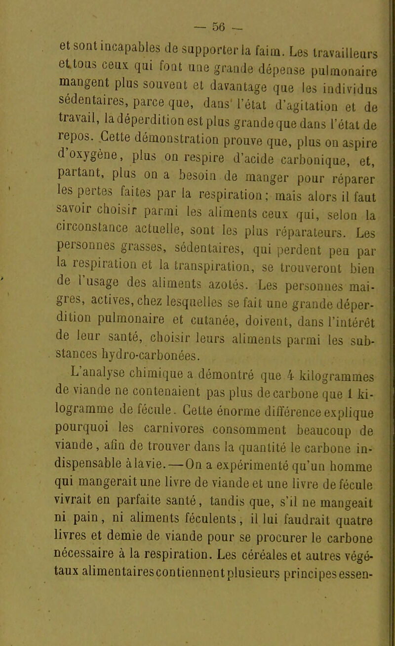 et sont incapables de supporter la faim. Les travailleurs etlous ceux qui font une grande dépense pulmonaire mangent plus souvent et davantage que les individus sédentaires, parce que, dans'l'état d'agitation et de travail, la déperdition est plus grandeque dans l'état de repos. Cette démonstration prouve que, plus on aspire d'oxygène, plus on respire d'acide carbonique, et, partant, plus on a besoin de manger pour réparer les pertes faites par la respiration; mais alors il faut savoir choisir parmi les aliments ceux qui, selon la circonstance actuelle, sont les plus réparateurs. Les personnes grasses, sédentaires, qui perdent peu par la respiration et la transpiration, se trouveront bien de l'usage des aliments azotés. Les personnes mai- gres, actives, chez lesquelles se fait une grande déper- dition pulmonaire et cutanée, doivent, dans l'intérêt de leur santé, choisir leurs aliments parmi les sub- stances hydro-carbonées. L'analyse chimique a démontré que 4 kilogrammes de viande ne contenaient pas plus de carbone que 1 ki- logramme de fécule. Celte énorme différence explique pourquoi les carnivores consomment beaucoup de viande, afin de trouver dans la quantité le carbone in- dispensable à la vie.—On a expérimenté qu'un homme qui mangerait une livre de viande et une livre de fécule vivrait en parfaite santé, tandis que, s'il ne mangeait ni pain, ni aliments féculents, il lui faudrait quatre livres et demie de viande pour se procurer le carbone nécessaire à la respiration. Les céréales et autres végé- taux alimentaires contiennent plusieurs principes essen-