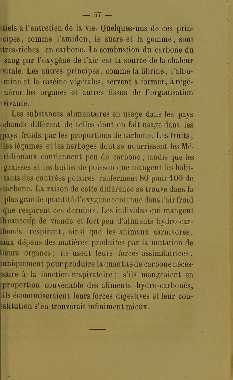 itiels à l'entretien de la vie. Quelques-uns de ces prin- cipes, comme l'amidon, le sucre et la gomme, sont îtrès-riches en carbone. La combustion du carbone du sang par l'oxygène de l'air est la source de la chaleur witale. Les autres principes, comme la fibrine, l'albu- mine et la caséine végétales, servent à former, à régé- nérer les organes et autres tissus de l'organisation ^vivante. Les substances alimentaires en usage dans les pays ichauds diffèrent de celles dont on fait usage dans les ipays froids par les proportions de carbone. Les fruits, les légumes et les herbages dont se nourrissent les Mé- iridionaux contiennent peu de carbone, tandis que les . graisses et les huiles de poisson que mangent les habi- tants des contrées polaires renferment 80 pour 100 de (Carbone. La raison de cette différence se trouve dans la plus grande quantité d'oxygène contenue dans l'air froid que respirent ces derniers. Les individus qui mangent Ibeaucoup de viande et fort peu d'aliments hydro-car- Ibonés respirent, ainsi que les animaux carnivores, saux dépens des matières produites par la mutation de lleurs organes; ils usent leurs forces assimilatrices, I uniquement pour produire la quantité de carbone néces- saire à la fonction respiratoire ; s'ils mangeaient en proportion convenable des aliments hydro-carbonés, lils économiseraient leurs forces digestives et leur con- sstitution s'en trouverait infiniment mieux.
