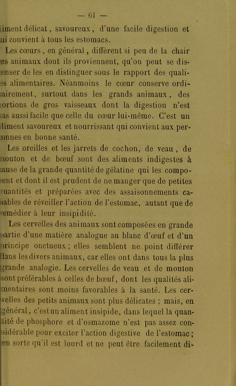 liment délicat, savoureux, d'une facile digestion et lui convient à tous les estomacs. Les cœurs , en général, diffèrent si peu de la chair ?es animaux dont ils proviennent, qu'on peut se dis- «nser de les en distinguer sous le rapport des quali- ss alimentaires. Néanmoins le cœur conserve ordi- aairement, surtout dans les grands animaux, des lortions de gros vaisseaux dont la digestion n'est aas aussi facile que celle du cœur lui-même. C'est un lliment savoureux et nourrissant qui convient aux per- onnes en bonne santé. Les oreilles et les jarrets de cochon, de veau , de iQOuton et de bœuf sont des aliments indigestes à sause de la grande quantité de gélatine qui les compo- tent et dont il est prudent de ne manger que de petites l'uantités et préparées avec des assaisonnements ca- nables de réveiller l'action de l'estomac, autant que de vemédier à leur insipidité. Les cervelles des animaux sont composées en grande uartie d'une matière analogue au blanc d'œuf et d'un orincipe onctueux; elles semblent ne point différer lians les divers animaux, car elles ont dans tous la plus i^rande analogie. Les cervelles de veau et de mouton ■iont préférables à celles de bœuf, dont les qualités ali- mentaires sont moins favorables à la santé. Les cer- velles des petits animaux sont plus délicates ; mais, en ;général, c'est un aliment insipide, dans lequel la quan- tité de phosphore et d'osmazome n'est pas assez con- sidérable pour exciter l'action digestive de l'estomac ; m sorte qu'il est lourd et ne peut être facilement di-