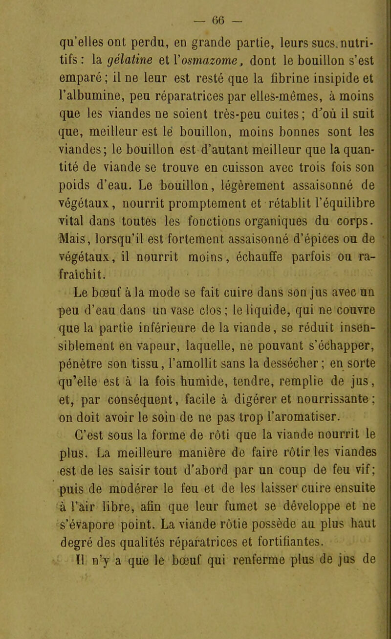 qu'elles ont perdu, en grande partie, leurs sucs, nutri- tifs: la. gélatine el Vosmazome, dont le bouillon s'est emparé ; il ne leur est resté que la fibrine insipide et l'albumine, peu réparatrices par elles-mêmes, à moins que les viandes ne soient très-peu cuites ; d'où il suit que, meilleur est lé bouillon, moins bonnes sont les viandes; le bouillon est d'autant meilleur que la quan- tité de viande se trouve en cuisson avec trois fois son poids d'eau. Le bouillon, légèrement assaisonné de végétaux, nourrit promptement et rétablit l'équilibre vital dans toutes les fonctions organiques du corps. Mais, lorsqu'il est fortement assaisonné d'épices ou de ■ végétaux, il nourrit moins, échauffe parfois ou ra- fraîchit. Le bœuf à la mode se fait cuire dans son jus avec un peu d'eau dans un vase clos ; le liquide, qui ne couvre que la partie inférieure de la viande, se réduit insen- siblement en vapeur, laquelle, ne pouvant s'échapper, pénètre son tissu, l'amollit sans la dessécher ; en sorte qu'elle est à la fois humide, tendre, remplie de jus, et, par conséquent, facile à digérer et nourrissante ; j on doit avoir le soin de ne pas trop l'aromatiser. I C'est sous la forme de rôti que la viande nourrit le plus. La meilleure manière de faire rôtir les viandes i est de les saisir tout d'abord par un coup de feu vif : puis de modérer le feu et de les laisser cuire ensuite |{ à l'air libre, afin que leur fumet se développe et ne s'évapore point. La viande rôtie possède au plus haut degré des qualités réparatrices et fortifiantes. ïl n'y a que le bœuf qui renferme plus de jus de