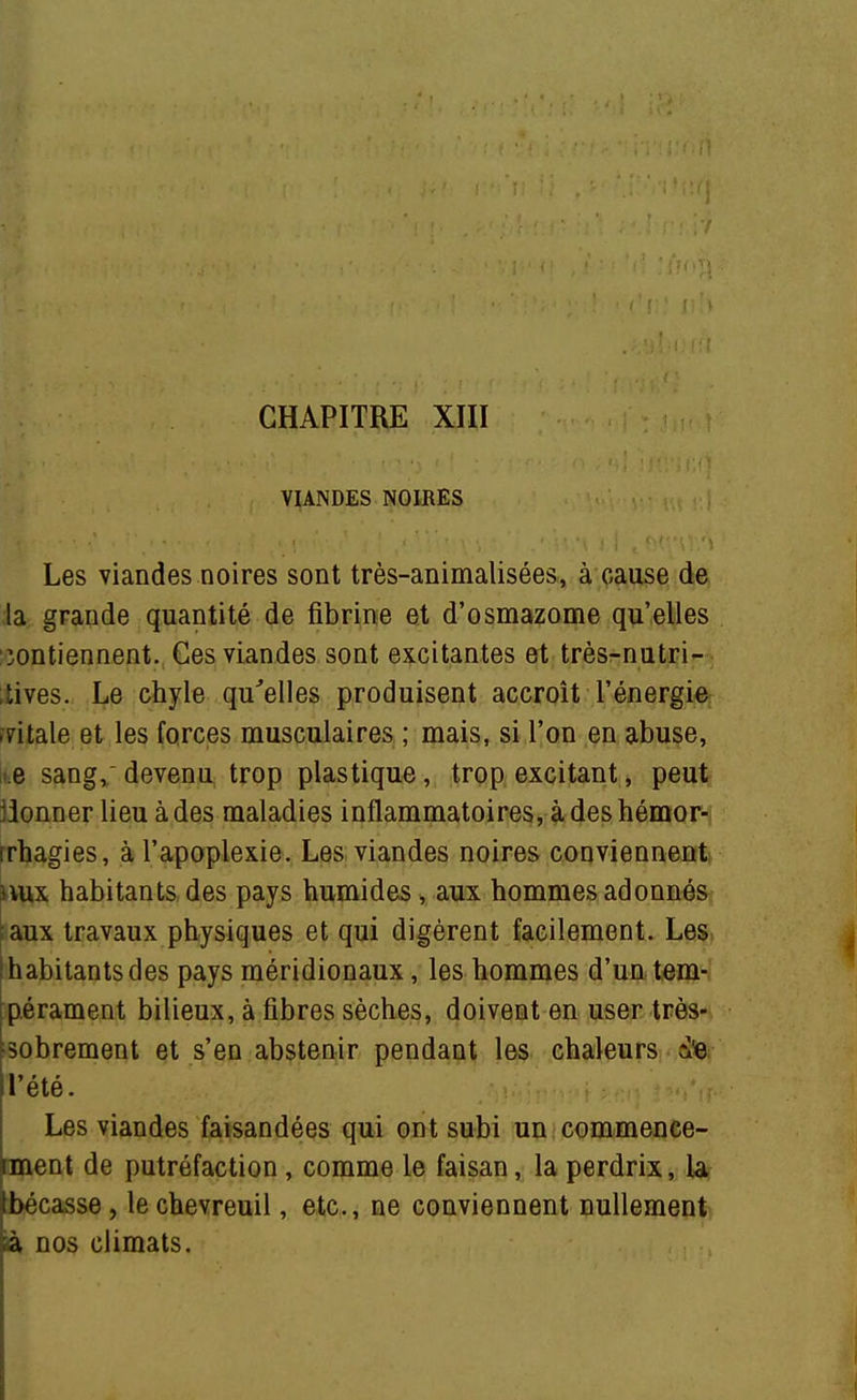 VIANDES NOIRES Les viandes noires sont très-animalisées, à cause de ia grande quantité de fibrine et d'osmazome qu'elles iontiennent. Ges viandes sont excitantes et très-nutri- .tives. Le chyle qu'elles produisent accroît l'énergie fritale et les forces musculaires ; mais, si l'on en abuse, iue sang, devenu trop plastique, trop excitant, peut jionner lieu à des maladies inflammatoires, à des hémor- rrhagies, à l'apoplexie. Les viandes noires convienneittk Hux habitants des pays humides, aux hommes adonnés taux travaux physiques et qui digèrent facilement. Les. [habitantsdes pays méridionaux, les hommes d'un tem- pérament bilieux, à fibres sèches, doivent en user très- sobrement et s'en absten^ir pendant 1^. chaleurs , die l'été. ,M^'M-' - ■ Les viandes faisandées qui ont subi un commeuce- rment de putréfaction, comme le faisan, la perdrix, U jlbécasse, le chevreuil, etc., ne conviennent nullement} ^ nos climats.