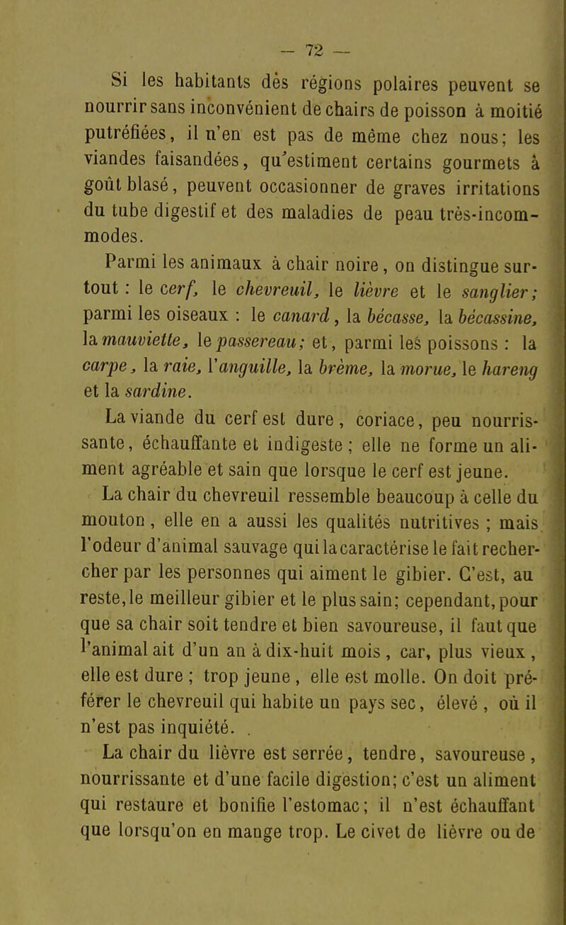 Si les habitants dès régions polaires peuvent se nourrir sans inconvénient de chairs de poisson à moitié putréfiées, il n'en est pas de même chez nous; les viandes faisandées, qu'estiment certains gourmets à goût blasé, peuvent occasionner de graves irritations du tube digestif et des maladies de peau très-incom- modes. Parmi les animaux à chair noire, on distingue sur- tout : le cerf, le chevreuil, le lièvre et le saiiglier; parmi les oiseaux : le canard, la bécasse, la bécassine, \a. mauviette, le passereau; et , parmi les poissons : la carpe, la raie, Vanguille, la brème, la morue, le hareng et la sardine. La viande du cerf est dure, coriace, peu nourris- sante, échauffante et indigeste; elle ne forme un ali- ment agréable et sain que lorsque le cerf est jeune. La chair du chevreuil ressemble beaucoup à celle du mouton, elle en a aussi les qualités nutritives ; mais l'odeur d'animal sauvage qui la caractérise le fait recher- cher par les personnes qui aiment le gibier. C'est, au reste, le meilleur gibier et le plus sain; cependant, pour que sa chair soit tendre et bien savoureuse, il faut que l'animal ait d'un an à dix-huit mois , car, plus vieux , elle est dure ; trop jeune , elle est molle. On doit pré- férer le chevreuil qui habite un pays sec, élevé , où il n'est pas inquiété. . La chair du lièvre est serrée, tendre, savoureuse , nourrissante et d'une facile digestion; c'est un aliment qui restaure et bonifie l'estomac; il n'est échauffant que lorsqu'on en mange trop. Le civet de lièvre ou de