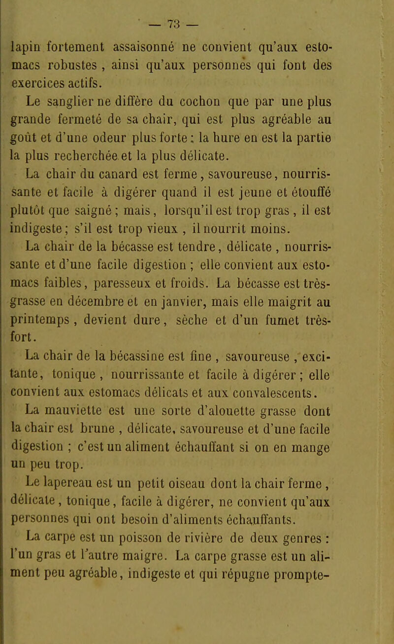 lapin fortement assaisonné ne convient qu'aux esto- macs robustes , ainsi qu'aux personnes qui font des exercices actifs. Le sanglier ne diffère du cochon que par une plus grande fermeté de sa chair, qui est plus agréable au goût et d'une odeur plus forte : la hure en est la partie la plus recherchée et la plus délicate. La chair du canard est ferme, savoureuse, nourris- sante et facile à digérer quand il est jeune et étouffé plutôt que saigné ; mais, lorsqu'il est trop gras , il est indigeste; s'il est trop vieux , il nourrit moins. La chair de la bécasse est tendre, délicate , nourris- sante et d'une facile digestion ; elle convient aux esto- macs faibles, paresseux et froids. La bécasse est très- grasse en décembre et en janvier, mais elle maigrit au printemps, devient dure, sèche et d'un fumet très- fort . La chair de la bécassine est fine , savoureuse , exci- tante, tonique, nourrissante et facile à digérer ; elle convient aux estomacs délicats et aux convalescents. La mauviette est une sorte d'alouette grasse dont la chair est brune , délicate, savoureuse et d'une facile digestion ; c'est un aliment échauffant si on en mange un peu trop. Le lapereau est un petit oiseau dont la chair ferme , délicate , tonique, facile à digérer, ne convient qu'aux personnes qui ont besoin d'aliments échauffants. La carpe est un poisson de rivière de deux genres : l'un gras et Tautre maigre. La carpe grasse est un ali- ment peu agréable, indigeste et qui répugne prompte-