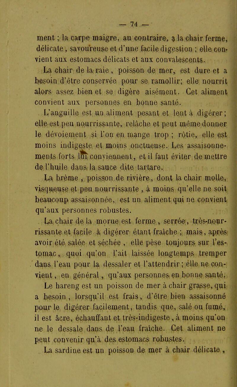 ment ; la carpe maigre, au contraire, ^ la chair ferme, délicate, savoureuse et d'une facile digestion ; elle con- vient aux estomacs délicats et aux convalescents. La chair de la raie, poisson de mer, est dure et a besoin d'être conservée pour se ramollir; elle nourrit alors assez bien et se digère aisément. Cet aliment convient aux personnes en bonne santé. L'anguille est un aliment pesant et lent à digérer; elle est peu nourrissante, relâche et peut même donner le dévoiement ,si L'on en mange trop; rôtie, elle est., moins indig^te et moins onctueuse. Les assaisonne-, ments forts loi conviennent, et il faut éviter.die mettre de l'huile dans, la sauce dite tartare. La brème , poisson de rivière , dont la chair molle,. visqo,euse et peu nourrissante , à moins qu'elle ne soit beaucoup assaisonnée, est un aliment qui ne conyiemt^ qu'aux personnes robustes. • ! La chair de la morue est ferme , serrée , très-nour- rissante et facile à digérer étant fraîche ; mais, après avoir été salée et séchée , elle pèse toujours sur l'es- tomac, quoi qu'on l'ait laissée longtemps tremper 'dans l'eau pour la dessaler et l'attendrir; élle ne con- vient , en général, qu'aux personnes, en bonne santé. Le hareng est un poisson de mer à chair grasse, qui a besoin , lorsqu'il est frais, d'être bien assaisonné pour le digérer facilement, tandis que, salé ou fumé, il est acre, échauffant et très-indigeste, à moins qu'on ne le dessale dans de l'eau fraîche. Cet aliment ne peut convenir qu'à des estomacs robustes. La sardine est un poisson de mer à chair délicate ,