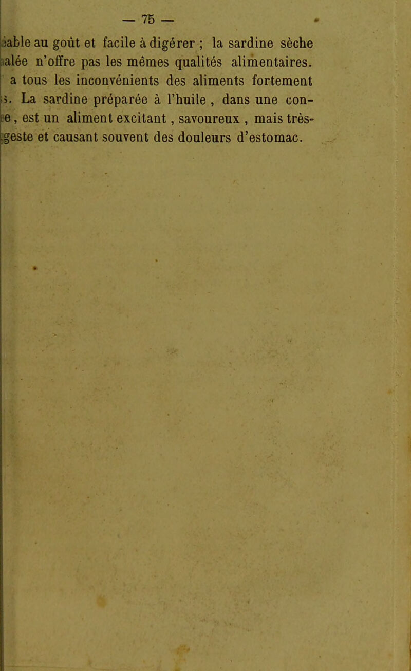 .jafcle au goût et facile à digérer ; la sardine sèche salée n'offre pas les mêmes qualités alimentaires. a tous les inconvénients des aliments fortement >i. La sardine préparée à l'huile, dans une con- pe, est un aliment excitant, savoureux , mais très- .geste et causant souvent des douleurs d'estomac.