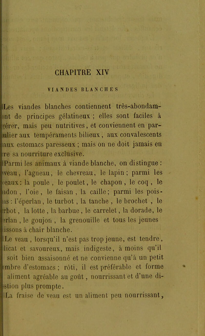 VIANDES BLANCHES ILes viandes blanches contiennent très-abondam- : nt de principes gélatineux ; elles sont faciles à ■;érer, mais peu nutritives, et conviennent en par- ialieraux tempéraments bilieux, aux convalescents l aux estomacs paresseux ; mais on ne doit jamais en ire sa nourriture exclusive. ;iParmi les animaux à viande blanche, on distingue : i^veau, l'agneau, le chevreau, le lapin; parmi les eaux : la poule , le poulet, le chapon , le coq , le iidon, l'oie, le faisan, la caille; parmi les pois- ; is : l'éperlan, le turbot, la tanche , le brochet , le rbot, la lotte, la barbue, le carrelet, la dorade, le irlan , le goujon , la grenouille et tous les jeunes issons à chair blanche. Le veau , lorsqu'il n'est pas trop jeune, est tendre, llicat et savoureux, mais indigeste, à moins qu'il I soit bien assaisonné et ne convienne qu'à un petit |mbre d'estomacs ; rôti, il est préférable et forme I aliment agréable au goût, nourrissant et d'une di- '[slion plus prompte. La fraise de veau est un aliment peu nourrissant, I