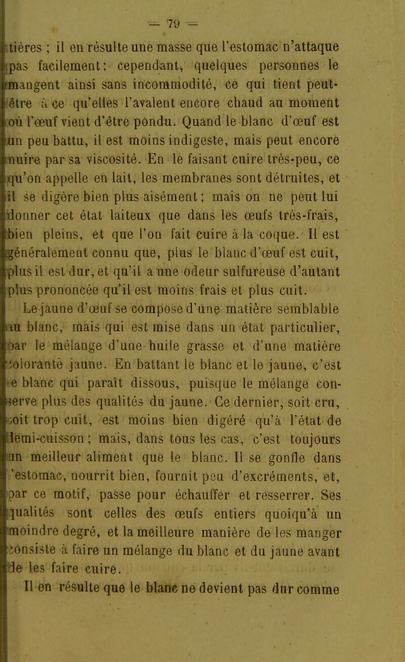 i tières ; il en résulte une masse que l'estomac n'attaque ijpas facilement: cepend^mt^ quelques personnes le [imangent ainsi sans incommodité, eé qui tient peut- létre ù ce qu'elles l'avalent encore chaud au moment où l'œuf vient d'être pondu. Quand le blanc d'œuf est Lun peu battu, il est moins indigeste, mais peut encore : nuire par sa viscosité. En le faisant cuire très-peu, ce qu'on appelle en lait, les membranes sont détruites, et iil se digère bien plus aisément ; maison ne peut lui [donner cet état laiteux que dans les œufs très-frais, tbien pleins, et que l'on fait cuir^ à la coque. Il est jgénéralement connu que, plus le blanc d'œuf est cuit, plus il est dur, et qu'il a une odeur sulfureuse d'autant iplus prononcée qu'il est moins frais et plus cuit. Le jaune d'œuf se compose d'une matière semblable au blanc, mais qui est mise dans un état particulier, oar le mélange d'une huile grasse et d'une matière iolorantè jaune. En battant le blanc et le jaune, c'est e blanc qui paraît dissous, puisque le mélange eon- i^erve plus des qualités du jaune. Ce dernier, soit cru, • ^oit trop cuit, est moins bien digéré qu'à l'état de iiemi-cuisson ; mais, dans tous les cas, c'est toujours Ian meilleur aliment que le blanc. Il se gonfle dans 'estomac, nourrit bien, fournit peu d'excréments, et, par ce motif, passe pour échauffer et resserrer. Ses qualités sont celles des œufs entiers quoiqu'à un moindre degré, et la meilleure manière de les manger îonsiste à faire un mélange du blanc et du jaune avant !je les faire cuire. Il en résulte que le blanc ne devient pas dur comme