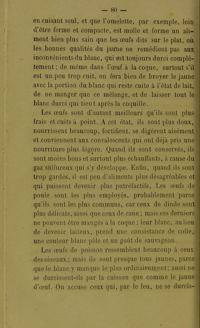 en cuisant seul, et que l'omelette, par exemple, loin d'être ferme et compacte, est molle et forme un ali- ment bien plus sain que les œufs dits sur le plat, où les bonnes qualités du jairtie ne remédient pas aux inconvénients du blanc, qui est toujours durci complè- tement ; de même dans l'œuf à la coque, surtout s'il est un peu trop cuit, on fera bien de broyer le jaune avec la portion du blanc qui reste cuite à i'état de lait, de ne manger que ce mélange, et de laisser tout le blanc durci qui tient après la coquille. Les œufs sont d'autant meilleurs qu'ils sont plus frais et cuits à point. A cet état, ils sont plus doux, nourrissent beaucoup, fortifient, se digèrent aisément et conviennent aux convalescents qui ont déjà pris une nourriture plus légère. Quand ils sont conservés, ils sont moins bons et surtout plus échauffants, à cause du gaz sulfureux qui s'y développe. Enfin, quand ils sont trop gardés, il est peu d'aliments plus désagréables et qui puissent devenir plus putréfactifs. Les œufs de poule sont les plus employés, probablement parce qu'ils sont les plus communs, car ceux de dinde sont plus délicats, ainsi que ceux de cane ; mais ces derniers ne peuvent être mangés à la coque : leur blanc, au lieu de devenir laiteux, prend une consistance de colle, une couleur blanc pâle et un goût de sauvageon. Les œufs de poisson ressemblent beaucoup cà ceux des oiseaux; mais ils sont presque tous jaunes, parce que le blanc y manque le plus ordinairement; aussi ne se durcissent-ils par la cuisson que comme le jaune d'œuf. On accuse ceux qui, par le feu, ne se durcis-